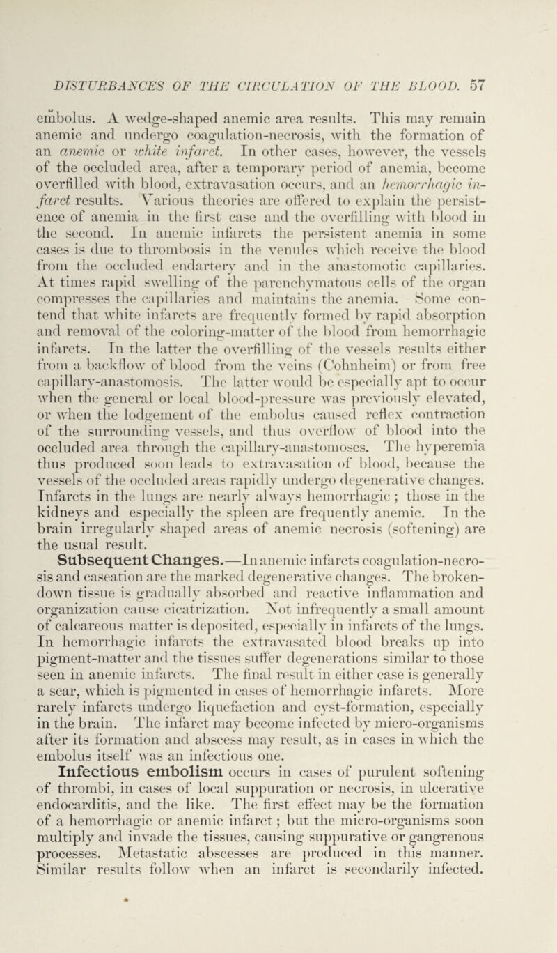 embolus. A wedge-shaped anemic area results. This may remain anemic and undergo coagulation-necrosis, with the formation of an anemic or white infarct. In other cases, however, the vessels of the occluded area, after a temporary period of anemia, become overfilled with blood, extravasation occurs, and an hemorrhagic in¬ farct results. Various theories are offered to explain the persist¬ ence of anemia in the first case and the overfilling; with blood in the second. In anemic infarcts the persistent anemia in some cases is due to thrombosis in the venules which receive the blood from the occluded endartery and in the anastomotic capillaries. At times rapid swelling of the parenchymatous cells of the organ compresses the capillaries and maintains the anemia. Some con¬ tend that white infarcts are frequently formed by rapid absorption and removal of the coloring-matter of the blood from hemorrhagic infarcts. In the latter the overfilling of the vessels results either from a backflow of blood from the veins (Cohnheim) or from free capillary-anastomosis. The latter would be especially apt to occur when the general or local blood-pressure was previously elevated, or when the lodgement of the embolus caused reflex contraction of the surrounding vessels, and thus overflow of blood into the occluded area through the capillary-anastomoses. The hyperemia thus produced soon leads to extravasation of blood, because the vessels of the occluded areas rapidly undergo degenerative changes. Infarcts in the lungs are nearly always hemorrhagic ; those in the kidneys and especially the spleen are frequently anemic. In the brain irregularly shaped areas of anemic necrosis (softening) are the usual result. Subsequent Changes.—In anemic infarcts coagulation-necro¬ sis and caseation are the marked degenerative changes. The broken- down tissue is gradually absorbed and reactive inflammation and organization cause cicatrization. Not infrequently a small amount of calcareous matter is deposited, especially in infarcts of the lungs. In hemorrhagic infarcts the extravasatecl blood breaks up into pigment-matter and the tissues suffer degenerations similar to those seen in anemic infarcts. The final result in either case is generally a scar, which is pigmented in cases of hemorrhagic infarcts. More rarely infarcts undergo liquefaction and cyst-formation, especially in the brain. The infarct may become infected by micro-organisms after its formation and abscess may result, as in cases in which the embolus itself was an infectious one. Infectious embolism occurs in cases of purulent softening of thrombi, in cases of local suppuration or necrosis, in ulcerative endocarditis, and the like. The first effect may be the formation of a hemorrhagic or anemic infarct; but the micro-organisms soon multiply and invade the tissues, causing suppurative or gangrenous processes. Metastatic abscesses are produced in this manner. Similar results follow when an infarct is secondarily infected.