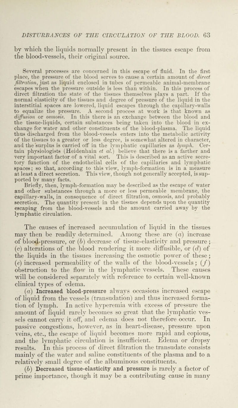 by which the liquids normally present in the tissues escape from the blood-vessels, their original source. Several processes are concerned in this escape of fluid. In the first place, the pressure of the blood serves to cause a certain amount of direct filtration, just as liquid enclosed in tubes of permeable animal-membrane escapes when the pressure outside is less than within. In this process of direct filtration the state of the tissues themselves plays a part. If the normal elasticity of the tissues and degree of pressure of the liquid in the interstitial spaces are lowered, liquid escapes through the capillary-walls to equalize the pressure. A second process at work is that known as diffusion or osmosis. In this there is an exchange between the blood and the tissue-liquids, certain substances being taken into the blood in ex¬ change for water and other constituents of the blood-plasma. The liquid thus discharged from the blood-vessels enters into the metabolic activity of the tissues to a greater or less degree, is somewhat altered in character, and the surplus is carried off in the lymphatic capillaries as lymph. Cer¬ tain physiologists (Heidenhain et al.) believe that there is a farther and very important factor of a vital sort. This is described as an active secre¬ tory function of the endothelial cells of the capillaries and lymphatic spaces; so that, according to this view, lymph-formation is in a measure at least a direct secretion. This view, though not generally accepted, is sup¬ ported by many facts. Briefly, then, lymph-formation may be described as the escape of water and other substances through a more or less permeable membrane, the capillary-walls, in consequence of direct filtration, osmosis, and probably secretion. The quantity present in the tissues depends upon the quantity escaping from the blood-vessels and the amount carried away by the lymphatic circulation. The causes of increased accumulation of liquid in the tissues may then be readily determined. Among these are (a) increase of blood-pressure, or (b) decrease of tissue-elasticity and pressure ; (c) alterations of the blood rendering it more diffusible, or (d) of the liquids in the tissues increasing the osmotic power of these; (e) increased permeability of the walls of the blood-vessels; (/) obstruction to the flow in the lymphatic vessels. These causes will be considered separately with reference to certain well-known clinical types of edema. (а) Increased blood-pressure always occasions increased escape of liquid from the vessels (transudation) and thus increased forma¬ tion of lymph. In active hyperemia with excess of pressure the amount of liquid rarely becomes so great that the lymphatic ves¬ sels cannot carry it off, and edema does not therefore occur. In passive congestions, however, as in heart-disease, pressure upon veins, etc., the escape of liquid becomes more rapid and copious, and the lymphatic circulation is insufficient. Edema or dropsy results. In this process of direct filtration the transudate consists mainly of the water and saline constituents of the plasma and to a relatively small degree of the albuminous constituents. (б) Decreased tissue-elasticity and pressure is rarely a factor of prime importance, though it may be a contributing cause in many