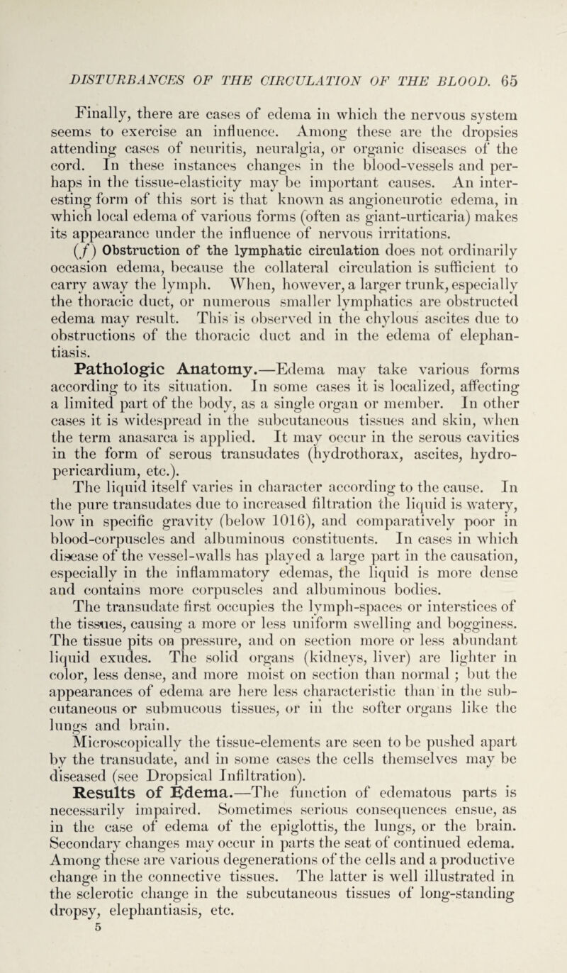 Finally, there are cases of edema in which the nervous system seems to exercise an influence. Among these are the dropsies attending cases of neuritis, neuralgia, or organic diseases of the cord. In these instances changes in the blood-vessels and per¬ haps in the tissue-elasticity may be important causes. An inter¬ esting form of this sort is that known as angioneurotic edema, in which local edema of various forms (often as giant-urticaria) makes its appearance under the influence of nervous irritations. (/) Obstruction of the lymphatic circulation does not ordinarily occasion edema, because the collateral circulation is sufficient to carry away the lymph. When, however, a larger trunk, especially the thoracic duct, or numerous smaller lymphatics are obstructed edema may result. This is observed in the chylous ascites due to obstructions of the thoracic duct and in the edema of elephan¬ tiasis. Pathologic Anatomy.—Edema may take various forms according to its situation. In some cases it is localized, affecting a limited part of the body, as a single organ or member. In other cases it is widespread in the subcutaneous tissues and skin, when the term anasarca is applied. It may occur in the serous cavities in the form of serous transudates (hydrothorax, ascites, hydro¬ pericardium, etc.). The liquid itself varies in character according to the cause. In the pure transudates due to increased filtration the liquid is watery, low in specific gravity (below 1016), and comparatively poor in blood-corpuscles and albuminous constituents. In cases in which disease of the vessel-walls has played a large part in the causation, especially in the inflammatory edemas, the liquid is more dense and contains more corpuscles and albuminous bodies. The transudate first occupies the lymph-spaces or interstices of the tissues, causing a more or less uniform swelling and bogginess. The tissue pits on pressure, and on section more or less abundant liquid exudes. The solid organs (kidneys, liver) are lighter in color, less dense, and more moist on section than normal ; but the appearances of edema are here less characteristic than in the sub¬ cutaneous or submucous tissues, or in the softer organs like the lungs and brain. Microscopically the tissue-elements are seen to be pushed apart by the transudate, and in some cases the cells themselves may be diseased (see Dropsical Infiltration). Results of Edema.—The function of edematous parts is necessarily impaired. Sometimes serious consequences ensue, as in the case of edema of the epiglottis, the lungs, or the brain. Secondary changes may occur in parts the seat of continued edema. Among these are various degenerations of the cells and a productive change in the connective tissues. The latter is well illustrated in the sclerotic change in the subcutaneous tissues of long-standing dropsy, elephantiasis, etc.