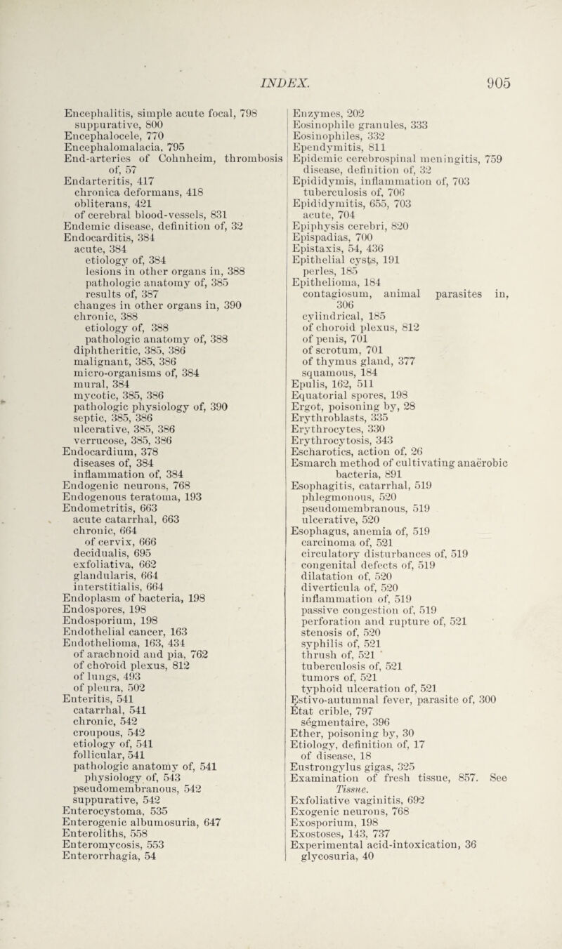 Encephalitis, simple acute focal, 798 suppurative, 800 Eucephalocele, 770 Encephalomalacia, 795 End-arteries of Cohnheim, thrombosis of, 57 Endarteritis, 417 chronica deformans, 418 obliterans, 421 of cerebral blood-vessels, 831 Endemic disease, definition of, 32 Endocarditis, 384 acute, 384 etiology of, 384 lesions in other organs in, 388 pathologic anatomy of, 385 results of, 387 changes in other organs in, 390 chronic, 388 etiology of, 388 pathologic anatomy of, 388 diphtheritic, 385, 386 malignant, 385, 386 micro-organisms of, 384 mural, 384 mycotic, 385, 386 pathologic physiology of, 390 septic, 385, 386 ulcerative, 385, 386 verrucose, 385, 386 Endocardium, 378 diseases of, 384 inflammation of, 384 Endogenic neurons, 768 Endogenous teratoma, 193 Eudometrit.is, 663 acute catarrhal, 663 chronic, 664 of cervix, 666 decidualis, 695 exfoliativa, 662 glandularis, 664 interstitialis, 664 Endoplasm of bacteria, 198 Endospores, 198 Endosporium, 198 Endothelial cancer, 163 Endothelioma, 163, 434 of arachnoid and pia, 762 of choVoid plexus, 812 of lungs, 493 of pleura, 502 Enteritis, 541 catarrhal, 541 chronic, 542 croupous, 542 etiology of, 541 follicular, 541 pathologic anatomy of, 541 physiology of, 543 pseudomembranous, 542 suppurative, 542 Enterocystoma, 535 Enterogenic albumosuria, 647 Enteroliths, 558 Euteromycosis, 553 Enterorrhagia, 54 Enzymes, 202 Eosinophile granules, 333 Eosinophiles, 332 Ependymitis, 811 Epidemic cerebrospinal meningitis, 759 disease, definition of, 32 Epididymis, inflammation of, 703 tuberculosis of, 706 Epididymitis, 655, 703 acute, 704 Epiphysis cerebri, 820 Epispadias, 700 Epistaxis, 54, 436 Epithelial cysts, 191 perles, 185 Epithelioma, 184 contagiosum, animal parasites in, 306 cylindrical, 185 of choroid plexus, 812 of penis, 701 of scrotum, 701 of thymus gland, 377 squamous, 184 Epulis, 162, 511 Equatorial spores, 198 Ergot, poisoning by, 28 Erythroblasts, 335 Erythrocytes, 330 Erythrocytosis, 343 Escharotics, action of. 26 Esmarch method of cultivating anaerobic bacteria, 891 Esophagitis, catarrhal, 519 phlegmonous, 520 pseudomembranous, 519 ulcerative, 520 Esophagus, anemia of, 519 carcinoma of, 521 circulatory disturbances of, 519 congenital defects of, 519 dilatation of, 520 diverticula of, 520 inflammation of, 519 passive congestion of, 519 perforation and rupture of, 521 stenosis of, 520 syphilis of, 521 thrush of, 521 tuberculosis of, 521 tumors of, 521 typhoid ulceration of, 521 Estivo-autumnal fever, parasite of, 300 Etat crible, 797 segmentaire, 396 Ether, poisoning by, 30 Etiology, definition of, 17 of disease, 18 Eustrongylus gigas, 325 Examination of fresh tissue, 857. See Tissue. Exfoliative vaginitis, 692 Exogenic neurons, 768 Exosporium, 198 Exostoses, 143, 737 Experimental acid-intoxication, 36 glycosuria, 40