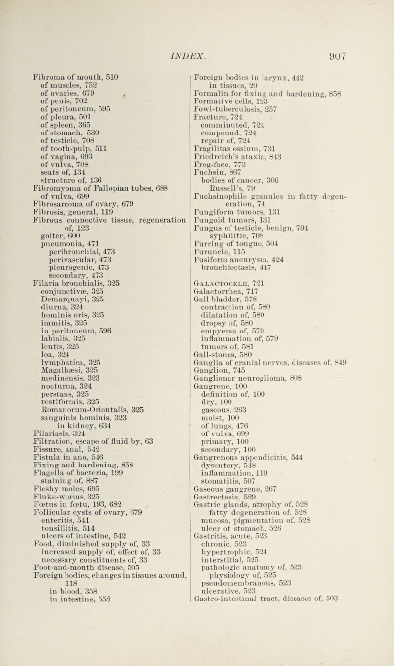 Fibroma of mouth, 510 of muscles, 752 of ovaries, 679 of penis, 702 of peritoneum, 595 of pleura, 501 of spleen, 365 of stomach, 530 of testicle, 708 of tooth-pulp, 511 of vagina, 693 of vulva, 708 seats of, 134 structure of, 136 Fibromyoma of Fallopian tubes, 688 of vulva, 699 Fibrosarcoma of ovary, 679 Fibrosis, general, 119 Fibrous connective tissue, regeneration of, 123 goiter, 600 pneumonia, 471 peribronchial, 473 perivascular, 473 pleurogenic, 473 secondary, 473 Filaria bronchialis, 325 conjunctive, 325 Demarquayi, 325 diurna, 324 hominis oris, 325 immitis, 325 in peritoneum, 596 labialis, 325 lentis, 325 loa, 324 lympliatica, 325 Magalhsesi, 325 medinensis. 323 nocturna, 324 per,stans, 325 restiformis, 325 Romanorum-Orientalis, 325 sanguinis hominis, 323 in kidney, 634 Filariasis, 324 Filtration, escape of fluid by, 63 Fissure, anal, 542 Fistula in ano, 546 Fixing and hardening, 858 Flagella of bacteria, 199 staining of, 887 Fleshy moles, 695 Fluke-worms, 325 Foetus in foetu, 193, 682 Follicular cysts of ovary, 679 enteritis, 541 tonsillitis, 514 ulcers of intestine, 542 Food, diminished supply of, 33 increased supply of, effect of, 33 necessary constituents of, 33 Foot-and-mouth disease, 505 Foreign bodies, changes in tissues around, 118 in blood, 358 in intestine, 558 Foreign bodies in larynx, 442 in tissues, 20 Formalin for fixing and hardening, 858 Formative cells, 123 Fowl-tuberculosis, 257 Fracture, 724 comminuted, 724 compound, 724 repair of, 724 Fragilitas ossium, 731 Friedreich’s ataxia, 843 Frog-face, 773 Fuchsin, 867 bodies of cancer, 306 Russell’s, 79 Fuchsinophile granules in fatty degen¬ eration, 74 Fungiform tumors. 131 Fungoid tumors, 131 Fungus of testicle, benign, 704 syphilitic, 708 Furring of tongue, 504 Furuncle, 115 Fusiform aneurysm. 424 bronchiectasis, 447 Galactocele, 721 Galactorrhea, 717 Gall-bladder, 578 contraction of, 580 dilatation of, 580 dropsy of, 580 empyema of, 579 inflammation of, 579 tumors of, 581 Gall-stones, 580 Ganglia of cranial nerves, diseases of, 849 Ganglion, 745 Ganglionar neuroglioma, 808 Gangrene, 100 definition of, 100 dry, 100 gaseous, 263 ; moist, 100 I of lungs, 476 j of vulva, 699 ; primary, 100 secondary, 100 Gangrenous appendicitis, 544 dysentery, 548 inflammation, 119 stomatitis, 507 Gaseous gangrene, 267 Gastrectasia, 529 Gastric glands, atrophy of, 528 fatty degeneration of, 528 mucosa, pigmentation of, 528 ulcer of stomach, 526 Gastritis, acute, 523 chronic, 523 t hypertrophic, 524 interstitial, 525 pathologic anatomy of, 523 physiology of, 525 pseudomembranous, 523 ulcerative, 523 Gastro-intestinal tract, diseases of, 503