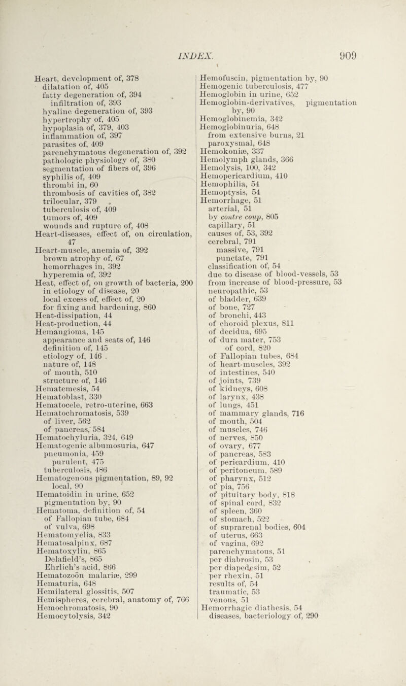 Heart, development of, 378 hypertrophy of, 405 hypoplasia of, 379, 403 pathologic physiology of, 380 segmentation of fibers of, 396 syphilis of, 409 thrombi in, 60 tuberculosis of, 409 wounds and rupture of, 408 Heart-diseases, etfect of, on circulation 47 Heart-muscle, anemia of, 392 brown atrophy of, 67 hemorrhages in, 392 hyperemia of, 392 Heat, effect of, on growth of bacteria, 200 in etiology of disease, 20 local excess of, effect of, 20 Heat-dissipation, 44 Heat-production, 44 Hemangioma, 145 appearance and seats of, 146 etiology of, 146 . nature of, 148 of mouth, 510 structure of, 146 Hematemesis, 54 Hematoblast, 330 Hematocele, retro-uterine, 663 Hematochromatosis, 539 of pancreas,' 584 Hematochyluria, 324, 649 Hematogenic albumosuria, 647 pneumonia, 459 purulent, 475 tuberculosis, 486 Hematogenous pigmentation, 89, 92 local, 90 Hematoidin in urine, 652 pigmentation by, 90 Hematoma, definition of, 54 of Fallopian tube, 684 of vulva, 698 Hematomyelia, 833 Hematosalpinx, 687 Hematoxylin, 865 Delafieid’s, 865 Ehrlich’s acid, 866 Hematozoon malarige, 299 Hematuria, 648 Hemilateral glossitis, 507 Hemispheres, cerebral, anatomy of, 766 Hemochromatosis, 90 Hemocytolysis, 342 Hemofuscin, pigmentation by, 90 Hemoglobinemia, 342 Hemoglobinuria, 648 Hemolymph glands, 366 Hemolysis, 100, 342 Hemopericardium, 410 Hemophilia, 54 arterial, 51 capillary, 51 causes of, 53, 392 cerebral, 791 massive, 791 punctate, 791 classification of, 54 due to disease of blood-vessels, 53 from increase of blood-pressure, 53 neuropathic, 53 of bladder, 639 of bronchi, 443 of choroid plexus, 811 of decidua, 695 of dura mater, 753 of Fallopian tubes, 684 of heart-muscles, 392 of intestines, 540 of joints, 739 of kidneys, 608 of larynx, 438 of lungs, 451 of mammary glands, 716 of muscles, 746 of nerves, 850 of ovary, 677 of pancreas, 583 of pericardium, 410 of peritoneum, 589 of pharynx, 512 of pia, 756 of pituitary body, 818 of spinal cord, 832 of spleen, 360 of stomach, 522 of suprarenal bodies, 604 of uterus, 663 of vagina, 692 parenchymatous, 51 per diabrosin, 53 per diapedjpsim, 52 per rhexin, 51 results of, 54 traumatic, 53 venous, 51 Hemorrhagic diathesis, 54 diseases, bacteriology of, 290