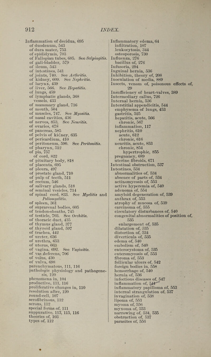 Inflammation of decidua, 695 of duodenum, 543 of dura mater, 753 of epididymis, 703 of Fallopian tubes, 685. See Salpingitis. of gall-bladder, 579 of ileum, 543 of intestines, 541 of joints, 740. See Arthritis. of kidney, 609. See Nephritis. of larynx, 439 of liver, 566. See Hepatitis. of lungs, 459 of lymphatic glands, 368 vessels, 433 of mammary gland, 716 of mouth, 504 of muscles, 747. See Myositis. of nasal cavities, 436 of nerves, 853. See Neuritis. of ovaries, 678 of pancreas, 585 of pelvis of kidney, 635 of pericardium, 410 of peritoneum, 590. See Peritonitis. of pharynx, 512 of pia, 757 of cord, 822 of pituitary body, 818 of placenta, 695 of pleura, 497 of prostate gland, 710 of pulp of teeth, 511 of rectum, 546 of salivary glands, 518 of seminal vesicles, 714 of spinal cord, 833. See Myelitis and Poliomyelitis. of spleen, 361 of suprarenal bodies, 605 of tendon-sheaths, 745 of testicle, 703. See Orchitis. of thoracic duct, 435 of thymus gland, 377 of thyroid gland, 597 of trachea, 442 of ureter, 636 of urethra, 653 of uterus, 663 of vagina, 692. See Vaginitis. of va,s deferens, 706 of veins, 430 of vulva, 698 parenchymatous, 111, 116 pathologic physiology and pathogene¬ sis, 120 phenomena in, 104 productive, 111, 116 proliferative changes in, 110 resolution after, 120 round-cell, 107 serofibrinous, 112 serous, 112 special forms of. 111 suppurative, 113, 115, 116 theories of, 103 types of, 112 Inflammatory edema, 64 infiltration, 107 leukocytosis, 344 osteoporosis, 730 Influenza, 276 bacillus of, 276 Infusoria, 294 Inguinal hernia, 536 Inhibition, theory of, 208 Inoculation of media, 889 Insects, venom of, poisonous effects of, 29 Insufficiency of heart-valves, 389 Intermediary callus, 726 Internal hernia, 536 Interstitial appendicitis, 544 emphysema of lungs, 453 gastritis, 525 hepatitis, acute, 566 chronic, 567 inflammation, 117 nephritis, 610 acute, 612 chronic, 616 neuritis, acute, 853 chronic, 854 hypertrophic, 855 pregnancy, 689 uterine fibroids, 671 Intestinal obstruction, 537 Intestines, 534 abnormalities of, 534 absence of parts of, 534 actinomycosis of, 553 active hyperemia of, 540 adenoma of, 554 amyloid degeneration of, 539 anthrax of, 553 atrophy of mucosa of, 539 carcinoma of, 555 circulatory disturbances of, 540 congenital abnormalities of position of, 535 enlargement of, 535 dilatation of, 535 distortion of, 534 diverticula of, 535 edema of, 540 embolism of, 540 enterocystoma of, 535 enteromycosis of, 553 fibroma of, 553 follicular ulcers of, 542 foreign bodies in. 558 hemorrhage of, 540 hernia of, 536 infectious diseases of, 547 inflammation of, inflammatory papilloma of, 553 internal strangulation of, 537 invagination of, 538 lipoma of, 553 myoma of, 556 myxoma of, 553 narrowing of, 534, 535 obstruction of, 537 parasites of, 556