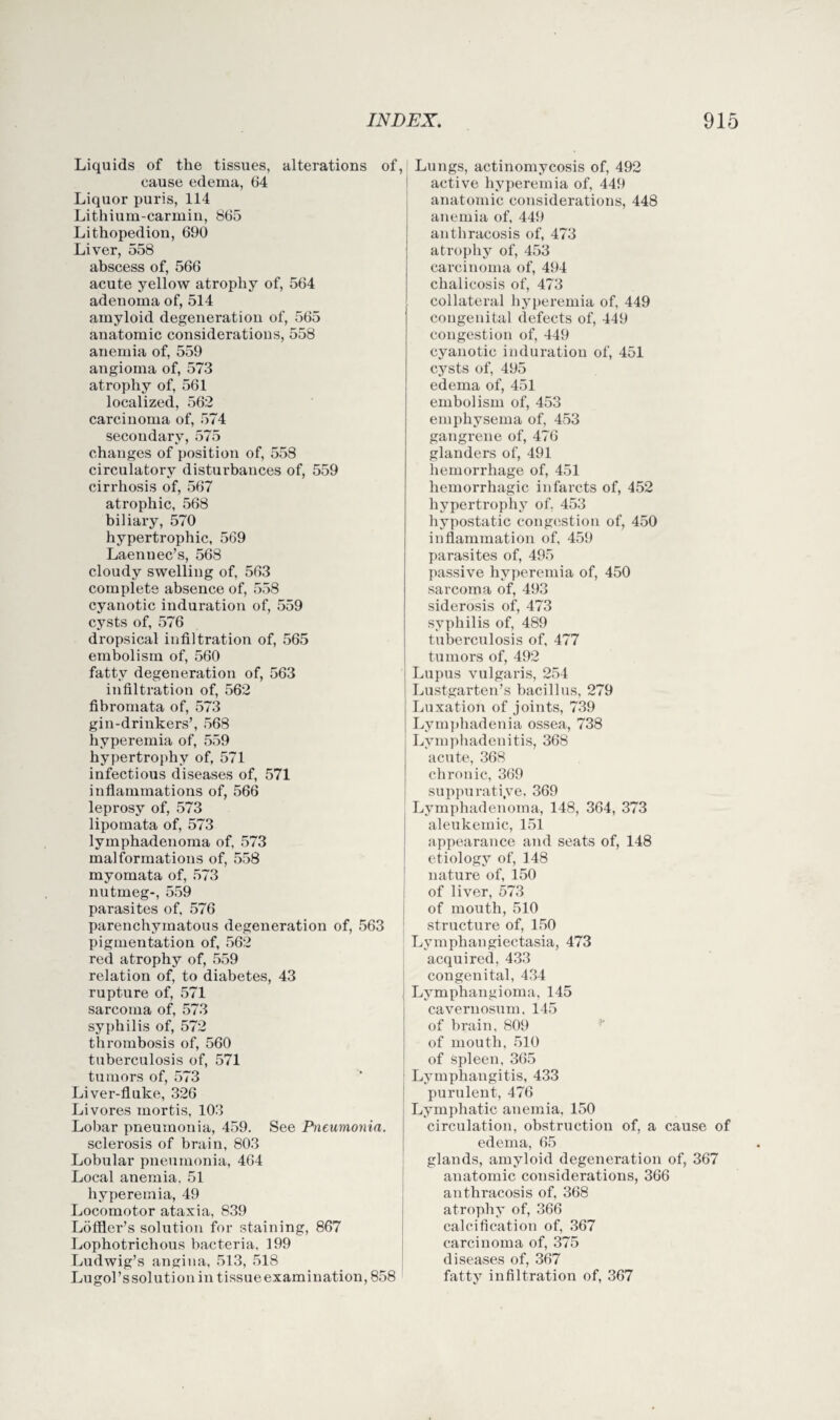 Liquids of the tissues, alterations of, cause edema, 64 Liquor puris, 114 Litliium-carmiu, 865 Lithopedion, 690 Liver, 558 abscess of, 566 acute yellow atrophy of, 564 adenoma of, 514 amyloid degeneration of, 565 anatomic considerations, 558 anemia of, 559 angioma of, 573 atrophy of, 561 localized, 562 carcinoma of, 574 secondary, 575 changes of position of, 558 circulatory disturbances of, 559 cirrhosis of, 567 atrophic, 568 biliary, 570 hypertrophic, 569 Laenuec’s, 568 cloudy swelling of, 563 complete absence of, 558 cyanotic induration of, 559 cysts of, 576 dropsical infiltration of, 565 embolism of, 560 fatty degeneration of, 563 infiltration of, 562 fibromata of, 573 gin-drinkers’, 568 hyperemia of, 559 hypertrophy of, 571 infectious diseases of, 571 inflammations of, 566 leprosy of, 573 lipomata of, 573 lymphadenoma of, 573 malformations of, 558 myomata of, 573 nutmeg-, 559 parasites of, 576 parenchymatous degeneration of, 563 pigmentation of, 562 red atrophy of, 559 relation of, to diabetes, 43 rupture of, 571 sarcoma of, 573 syphilis of, 572 thrombosis of, 560 tuberculosis of, 571 tumors of, 573 Liver-fluke, 326 Livores mortis, 103 Lobar pneumonia, 459. See Pneumonia. sclerosis of brain, 803 Lobular pneumonia, 464 Local anemia. 51 hyperemia, 49 Locomotor ataxia, 839 Loffler’s solution for staining, 867 Lophotrichous bacteria, 199 Ludwig’s angina, 513, 518 Lugol’ssolution in tissueexamination, 858 Lungs, actinomycosis of, 492 active hyperemia of, 449 anatomic considerations, 448 anemia of, 449 anthracosis of, 473 atrophy of, 453 carcinoma of, 494 chalicosis of, 473 collateral hyperemia of, 449 congenital defects of, 449 congestion of, 449 cyanotic induration of, 451 cysts of, 495 edema of, 451 embolism of, 453 emphysema of, 453 gangrene of, 476 glanders of, 491 hemorrhage of, 451 hemorrhagic infarcts of, 452 hypertrophy of, 453 hypostatic congestion of, 450 inflammation of, 459 parasites of, 495 passive hyperemia of, 450 sarcoma of, 493 siderosis of, 473 syphilis of, 489 tuberculosis of, 477 tumors of, 492 Lupus vulgaris, 254 Lustgarten’s bacillus, 279 Luxation of joints, 739 Lymphadenia ossea, 738 Lymphadenitis, 368 acute, 368 chronic, 369 suppurati.ve, 369 Lymphadenoma, 148, 364, 373 aleukemic, 151 appearance and seats of, 148 etiology of, 148 nature of, 150 of liver, 573 of mouth, 510 structure of, 150 Lymphangiectasia, 473 acquired, 433 congenital, 434 Lymphangioma, 145 cavernosum, 145 of brain, 809 of mouth, 510 of Spleen, 365 Lymphangitis, 433 purulent, 476 Lymphatic anemia, 150 circulation, obstruction of, a cause of edema, 65 glands, amyloid degeneration of, 367 anatomic considerations, 366 anthracosis of, 368 atrophy of, 366 calcification of, 367 carcinoma of, 375 diseases of, 367 fatty infiltration of, 367