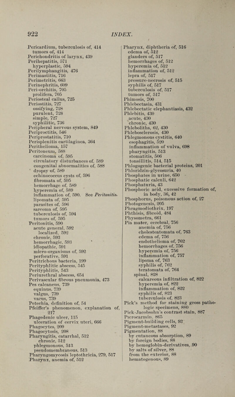 Pericardium, tuberculosis of, 414 tumors of, 414 Perichondritis of larynx, 439 Perihepatitis, 571 hyperplastic, 594 Perilymphangitis, 476 Perimastitis, 716 Perimetritis, 663 Perinephritis, 609 Peri-orchitis, 705 prolifera, 705 Periosteal callus, 725 Periostitis, 727 ossifying, 728 purulent, 728 simple, 727 syphilitic, 736 Peripheral nervous system, 849 Periproctitis, 546 Periprostatitis, 710 Perisplenitis cartilaginea, 364 Perithelioma, 157 Peritoneum, 588 carcinoma of, 595 circulatory disturbances of. 589 congenital abnormalities of, 588 dropsy of, 589 echinococcus cysts of, 596 fibromata of, 595 hemorrhage of, 589 hyperemia of, 589 inflammation of, 590. See Peritonitis. lipomata of, 595 parasites of, 596 sarcoma of, 595 tuberculosis of, 594 tumors of, 595 Peritonitis, 590 acute general, 592 localized, 592 chronic, 593 hemorrhagic, 593 idiopathic, 591 micro-organisms of, 592 perforative, 591 Peritrichous bacteria, 199 Perityphlitic abscess, 545 Perityphlitis, 543 Periurethral abscess, 654 Perivascular fibrous pneumonia, 473 Pes calcaneus, 739 equinus, 739 valgus, 739 varus, 739 Petechia, definition of, 54 Pfeiffer’s phenomenon, explanation of, 217 Phagedenic ulcer, 115 ulceration of cervix uteri, 666 Phagocytes, 209 Phagocytosis, 208 Pharyngitis, catarrhal, 512 chronic, 512 phlegmonous, 513 pseudomembianous, 513 Pharyngomycosis leptothricia, 279, 517 Pharynx, anemia of, 512 Pharynx, diphtheria of, 516 edema of, 512 glanders of, 517 hemorrhages of, 512 hyperemia of, 512 inflammation of, 512 lepra of, 517 pressure-necrosis of, 515 syphilis of, 517 tuberculosis of, 517 tumors of, 517 Phimosis, 700 Plilebectasia, 431 Phlebectatic elephantiasis, 432 Phlebitis, 430 acute, 430 chronic, 430 Phleboliths, 62, 430 Phlebosclerosis, 430 Phlegmonous cystitis, 640 esophagitis, 520 inflammation of vulva, 698 pharyngitis, 513 stomatitis, 506 tonsillitis, 514, 515 Phlogogenic bacterial proteins, 201 Phloridzin-glycosuria, 40 Phosphates in urine, 650 Phosphatic calculi, 642 Phosphaturia, 43 Phosphoric acid, excessive formation of, in body, 36, 42 Phosphorus, poisonous action of, 27 Photogenesis, 205 Phragmodiothrix, 197 Phthisis, fibroid, 484 Physometra, 661 Pia mater, cerebral, 756 anemia of, 756 cholesteatomata of, 763 edema of, 756 endothelioma of, 762 hemorrhages of, 756 hyperemia of, 756 inflammation of, 757 lipoma of, 763 syphilis of, 762 teratomata of, 764 spinal, 828 calcareous infiltration of, 822 hyperemia of, 822 inflammation of, 822 syphilis of, 823 tuberculosis of, 823 Pick’s method for staining gross patho¬ logic specimens, 880 Pick-Jacobsohn's contrast stain, 887 Picrocarmin. 865 Pigment-building cells, 93 Pigment-metastases, 92 Pigmentation, 88 by cutaneous absorption, 89 by foreign bodies, 88 by hemoglobin-derivatives, 90 by salts of silver, 88 from the exterior, 88 hematogenous, 89