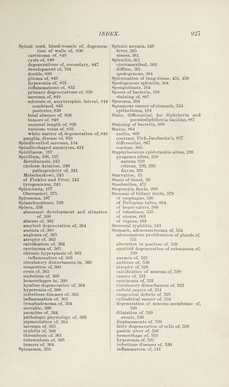 Spinal cord, blood-vessels of, degenera¬ tion of walls of, 830 carcinoma of, 849 cysts of, 849 degenerations of, secondary, 847 development of, 764 double, 826 glioma of, 849 hyperemia of, 831 inflammations of, 833 primary degenerations of, 839 sarcoma of, 849 sclerosis of, amyotrophic lateral, 844 combined, 845 posterior, 839 total absence of, 826 tumors of, 849 unusual length of, 826 varicose veins of, 832 white matter of, degeneration of, 846 ganglia, disease of, 850 Spindle-celled sarcoma, 154 Spindle-shaped aneurysm, 424 Spirillacese, 197 Spirillum, 196, 197 Berolinensis, 243 cholerse Asiatic®, 240 pathogenicity of, 241 Metschnikowi, 243 of Finkler and Prior, 243 tyrogenicum, 243 Spirochseta, 197 Obermeieri, 275 Spirosoma, 197 Splanchnoptosis, 529 Spleen, 359 abnormal development and situation of, 360 abscess of, 362 amyloid degeneration of, 364 anemia of, 360 angioma of, 365 atrophy of, 363 calcification of, 364 carcinoma of, 365 chronic hyperplasia of, 363 inflammation of, 363 circulatory disturbances in, 360 congestion of, 360 cysts of, 365 embolism of, 360 hemorrhages in, 360 hyaline degeneration of, 364 hyperemia of, 360 infectious diseases of, 365 inflammation of, 361 lymphadenoma of, 364 movable, 360 parasites of, 364 pathologic physiology of, 360 pigmentation of, 364 sarcoma of, 365 syphilis of, 366 thrombosis of, 361 tuberculosis of, 365 tumors of, 364 Splenemia, 355 I Splenic anemia, 349 fever, 265 stones, 361 Splenitis, 361 circumscribed, 362 diffuse, 361 spodogenous, 364 Splenization of lung-tissue, 451, 458 Spodogenous splenitis, 364 Spongioblasts, 764 Spores of bacteria, 198 staining of, 887 Sporozoa, 294 Squamous cancer of stomach, 534 epithelioma, 184 Stain, differential, for diphtheria and pseudodiphtheria bacillus, 887 Staining of bacteria, 886 Stains, 864 anilin, 866 contrast, Pick-Jacobsohn’s, 887 differential, 867 nuclear, 865 Staphylococcus epidermidis albus, 220 pyogenes albus, 220 aureus, 219 citreus, 220, 292 flavus, 291 Starvation, 33 Stasis of blood, 50 Staubzellen, 471 Stegomyia fascia, 286 Stenosis of biliary ducts, 579 of esophagus, 520 of Fallopian tubes, 684 of heart-valves, 389 of intestines, 535 of uterus, 661 of vagina, 691 Stercoral typhlitis, 543 Stomach, adenocarcinoma of, 534 adenomatous proliferation of glands of, 531 alteration in position of, 529 amvloid degeneration of submucosa of, 529 anemia of, 522 anthrax of, 530 atrophy of, 528 calcification of mucosa of, 529 cancer of, 531 carcinoma of, 531 circulatory disturbances of, 522 colloid cancer of, 534 congenital defects of, 522 cylindrical cancer of, 534 degeneration of mucous membrane of, 528 dilatation of, 529 atonic, 530 displacements of, 529 fatty degeneration of cells of, 528 gastric ulcer of, 526 hemorrhage of, 522 hyperemia of. 522 infectious diseases of, 530 inflammation of, 541