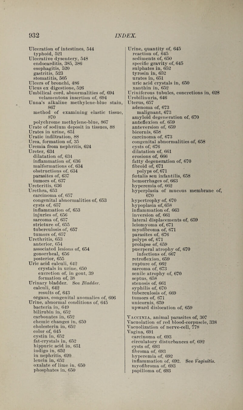 Ulceration of intestines, 544 typhoid, 521 Ulcerative dysentery, 548 endocarditis, 385, 386 esophagitis, 520 gastritis, 523 stomatitis, 505 Ulcers of bronchi, 486 Ulcus ex digestione, 526 Umbilical cord, abnormalities of, 694 velamentous insertion of, 694 Unna’s alkaline methylene-blue stain, 867 method of examining elastic tissue, 870 polychrome methylene-blue, 867 Urate of sodium deposit in tissues, 88 Urates in urine, 651 Uratic infiltration, 88 Urea, formation of, 35 Uremia from nephritis, 624 Ureter, 634 dilatation of, 634 inflammation of, 636 malformations of, 634 obstructions of, 634 parasites of, 637 tumors of, 637 Ureteritis, 636 Urethra, 653 carcinoma of, 657 congenital abnormalities of, 653 cysts of, 657 inflammation of, 653 injuries of, 656 sarcoma of, 657 stricture of, 655 tuberculosis of, 657 tumors of, 657 Urethritis, 653 anterior, 654 associated lesions of, 654 gonorrheal, 656 posterior, 655 Uric acid calculi, 642 crystals in urine, 650 excretion of, in gout, 39 formation of, 38 Urinary bladder. See Bladder. calculi, 642 results of, 643 organs, congenital anomalies of, 606 Urine, abnormal conditions of, 645 bacteria in, 649 bilirubin in, 652 carbonates in, 652 chemic changes in, 650 cholesterin in, 652 color of, 645 cystin in, 652 fat-crystals in, 652 hippuric acid in, 651 indigo in, 652 in nephritis, 620 leucin in, 652 oxalate of lime in, 650 phosphates in, 650 Urine, quantity of, 645 reaction of, 645 sediments of, 650 specific gravity of, 645 sulphates in, 652 tyrosin in, 652 urates in, 651 uric acid crystals in, 650 xanthin in, 652 Uriniferous tubules, concretions in, 628 Urobilinuria, 646 Uterus, 657 adenoma of, 673 malignant, 673 amyloid degeneration of, 670 anteflexion of, 659 anteversion of, 659 bicornis, 658 carcinoma of, 673 congenital abnormalities of, 658 cysts of, 676 dilatation of, 661 erosions of, 666 fatty degeneration of, 670 fibroid of, 671 polyps of, 671 fcetalis seu infantilis, 658 hemorrhages of, 663 hyperemia of, 662 hyperplasia of mucous membrane of, 670 hypertrophy of, 670 hypoplasia of, 658 inflammation of, 663 inversion of, 661 lateral displacements of, 659 leiomyoma of, 671 myofibroma of, 671 parasites of, 676 polyps of, 671 prolapse of, 659 puerperal atrophy of, 670 infections of, 667 retroflexion, 659 rupture of, 662 sarcoma of, 673 senile atrophy of, 670 septus, 658 stenosis of, 661 syphilis of, 670 tuberculosis of, 669 tumors of, 671 unicornis, 659 upward dislocation of, 659 Vaccinia, animal parasites of, 307 Vacuolation of red blood-corpuscle, 338 Vacuolization of nerve-cell, 778 Vagina, 691 carcinoma of, 693 circulatory disturbances of, 692 cysts of, 693 fibroma of, 693 hyperemia of, 692 inflammation of, 692. See Vaginitis. myofibroma of, 693 papilloma of, 693