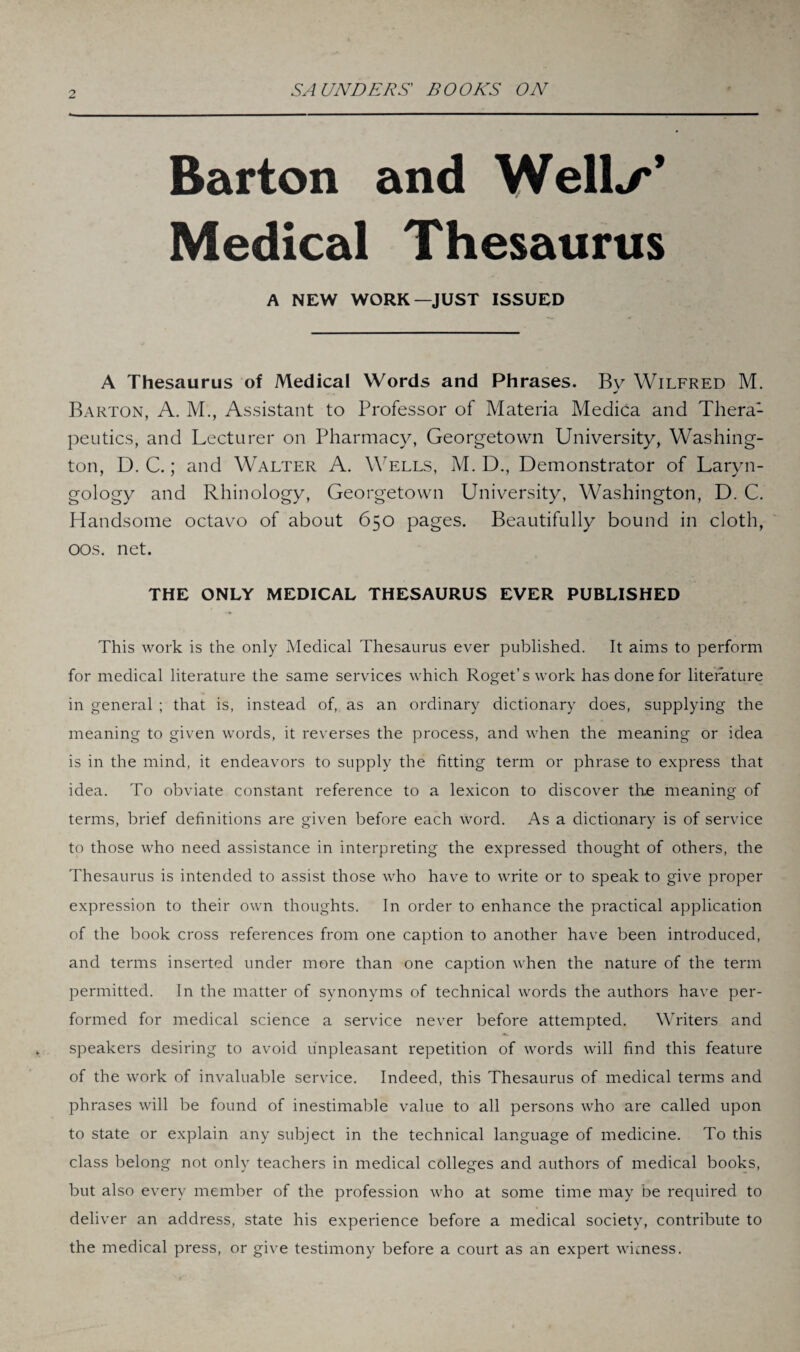 Barton and Well*/'’ Medical Thesaurus A NEW WORK—JUST ISSUED A Thesaurus of Medical Words and Phrases. By Wilfred M. Barton, A. M., Assistant to Professor of Materia Medica and Thera1 peutics, and Lecturer on Pharmacy, Georgetown University, Washing¬ ton, D. C.; and Walter A. Wells, M. D., Demonstrator of Laryn¬ gology and Rhinology, Georgetown University, Washington, D. C. Handsome octavo of about 650 pages. Beautifully bound in cloth, 00s. net. THE ONLY MEDICAL THESAURUS EVER PUBLISHED This work is the only Medical Thesaurus ever published. It aims to perform for medical literature the same services which Roget’s work has done for literature in general ; that is, instead of, as an ordinary dictionary does, supplying the meaning to given words, it reverses the process, and when the meaning or idea is in the mind, it endeavors to supply the fitting term or phrase to express that idea. To obviate constant reference to a lexicon to discover the meaning of terms, brief definitions are given before each word. As a dictionary is of service to those who need assistance in interpreting the expressed thought of others, the Thesaurus is intended to assist those who have to write or to speak to give proper expression to their own thoughts. In order to enhance the practical application of the book cross references from one caption to another have been introduced, and terms inserted under more than one caption when the nature of the term permitted. In the matter of synonyms of technical words the authors have per¬ formed for medical science a service never before attempted. Writers and speakers desiring to avoid unpleasant repetition of words will find this feature of the work of invaluable service. Indeed, this Thesaurus of medical terms and phrases will be found of inestimable value to all persons who are called upon to state or explain any subject in the technical language of medicine. To this class belong not only teachers in medical colleges and authors of medical books, but also every member of the profession who at some time may be required to deliver an address, state his experience before a medical society, contribute to the medical press, or give testimony before a court as an expert witness.