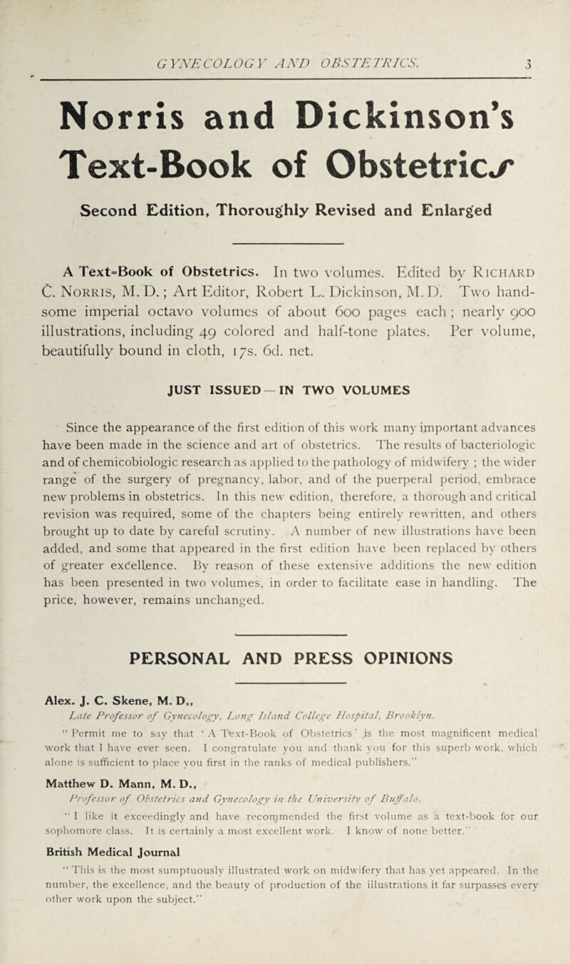 Norris and Dickinson’s Text-Book of Obstetrics Second Edition, Thoroughly Revised and Enlarged A Text=Book of Obstetrics. In two volumes. Edited by Richard C. Norris, M. D.; Art Editor, Robert L. Dickinson, M.D. Two hand¬ some imperial octavo volumes of about 600 pages each ; nearly 900 illustrations, including 49 colored and half-tone plates. Per volume, beautifully bound in cloth, 17s. 6d. net. JUST ISSUED —IN TWO VOLUMES Since the appearance of the first edition of this work many important advances have been made in the science and art of obstetrics. The results of bacteriologic and of chemicobiologic research as applied to the pathology of midwifery ; the wider range of the surgery of pregnancy, labor, and of the puerperal period, embrace new problems in obstetrics. In this new edition, therefore, a thorough and critical revision was required, some of the chapters being entirely rewritten, and others brought up to date by careful scrutiny. A number of new illustrations have been added, and some that appeared in the first edition have been replaced by others of greater excellence. By reason of these extensive additions the new edition has been presented in two volumes, in order to facilitate ease in handling. The price, however, remains unchanged. PERSONAL AND PRESS OPINIONS Alex. J. C. Skene, M. D,, Late Professor of Gynecology, Long Island College Hospital, Brooklyn. “ Permit me to say that ' A Text-Book of Obstetrics ’ is the most magnificent medical work that I have ever seen. I congratulate you and thank you for this superb work, which alone is sufficient to place you first in the ranks of medical publishers.” Matthew D. Mann, M. D., Professor of Obstetrics and Gynecology in the University of Buffalo. “ I like it exceedingly and have recommended the first volume as a text-book for our sophomore class. It is certainly a most excellent work. I know of none better.” British Medical Journal “ This is the most sumptuously illustrated work on midwifery that has yet appeared. In the number, the excellence, and the beauty of production of the illustrations it far surpasses every other work upon the subject.”