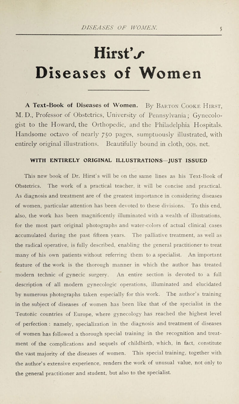 DISEASES OF WOMEN. HirstV Diseases of Women A Text=Book of Diseases of Women. By Barton Cooke Hirst, M. D., Professor of Obstetrics, University of Pennsylvania; Gynecolo¬ gist to the Howard, the Orthopedic, and the Philadelphia Hospitals. Handsome octavo of nearly 750 pages, sumptuously illustrated, with entirely original illustrations. Beautifully bound in cloth, 00s. net. WITH ENTIRELY ORIGINAL ILLUSTRATIONS—JUST ISSUED This new book of Dr. Hirst's will be on the same lines as his Text-Book of Obstetrics. The work of a practical teacher, it will be concise and practical. As diagnosis and treatment are of the greatest importance in considering diseases of women, particular attention has been devoted to these divisions. To this end, also, the work has been magnificently illuminated with a wealth of illustrations, for the most part original photographs and water-colors of actual clinical cases accumulated during the past fifteen years. The palliative treatment, as well as the radical operative, is fully described, enabling the general practitioner to treat many of his own patients without referring them to a specialist. An important feature of the work is the thorough manner in which the author has treated modern technic of gynecic surgery. An entire section is devoted to a full description of all modern gynecologic operations, illuminated and elucidated by numerous photographs taken especially for this work. The author’s training in the subject of diseases of women has been like that of the specialist in the Teutonic countries of Europe, where gynecology has reached the highest level of perfection : namely, specialization in the diagnosis and treatment of diseases of women has followed a thorough special training in the recognition and treat¬ ment of the complications and sequels of childbirth, which, in fact, constitute the vast majority of the diseases of women. This special training, together with the author’s extensive experience, renders the work of unusual value, not only to the general practitioner and student, but also to the specialist.