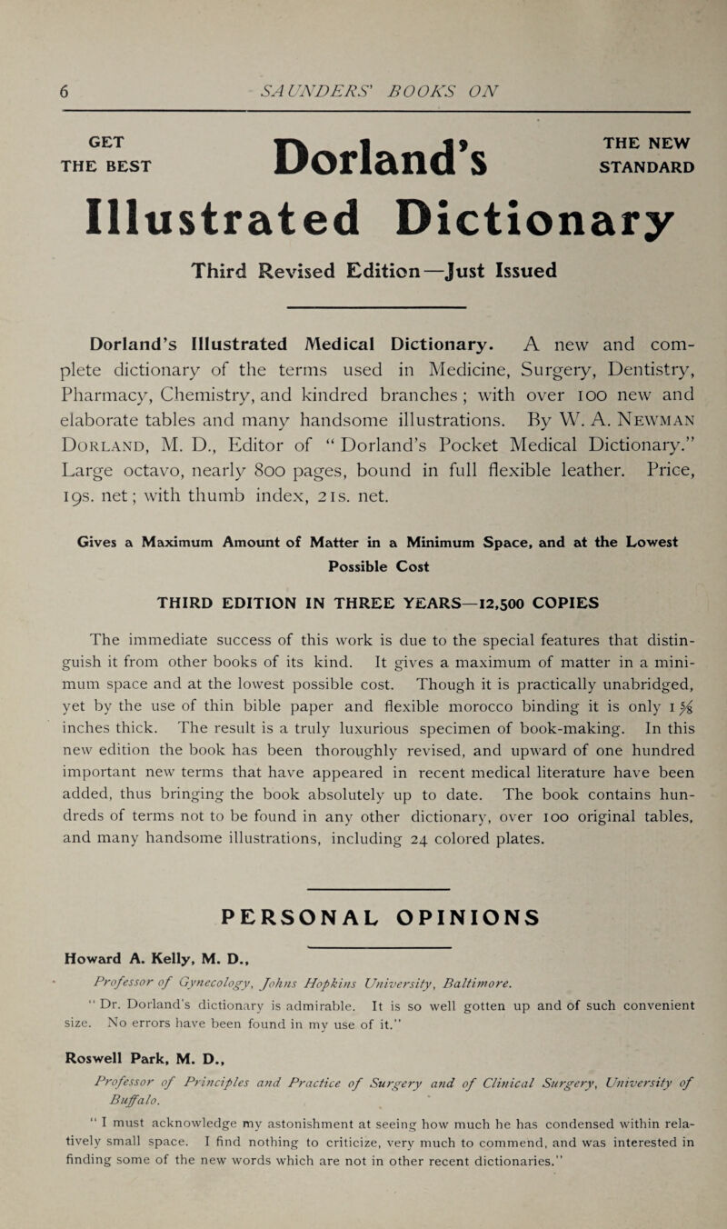 GET | t * THE NEW THE BEST UPOlTl&nCl S STANDARD Illustrated Dictionary Third Revised Edition—Just Issued Dorland’s Illustrated Medical Dictionary. A new and com¬ plete dictionary of the terms used in Medicine, Surgery, Dentistry, Pharmacy, Chemistry, and kindred branches ; with over ioo new and elaborate tables and many handsome illustrations. By W. A. Newman Dorland, M. D., Editor of “ Dorland’s Pocket Medical Dictionary.” Large octavo, nearly 800 pages, bound in full flexible leather. Price, 19s. net; with thumb index, 21s. net. Gives a Maximum Amount of Matter in a Minimum Space, and at the Lowest Possible Cost THIRD EDITION IN THREE YEARS—12,500 COPIES The immediate success of this work is due to the special features that distin¬ guish it from other books of its kind. It gives a maximum of matter in a mini¬ mum space and at the lowest possible cost. Though it is practically unabridged, yet by the use of thin bible paper and flexible morocco binding it is only 1 inches thick. The result is a truly luxurious specimen of book-making. In this new edition the book has been thoroughly revised, and upward of one hundred important new terms that have appeared in recent medical literature have been added, thus bringing the book absolutely up to date. The book contains hun¬ dreds of terms not to be found in any other dictionary, over 100 original tables, and many handsome illustrations, including 24 colored plates. PERSONAL OPINIONS Howard A. Kelly, M. D., Professor of Gynecology, Johns Hopkins University, Baltimore. “ Dr. Dorland’s dictionary is admirable. It is so well gotten up and of such convenient size. No errors have been found in my use of it.” Roswell Park, M. D., Professor of Principles and Practice of Surgery and of Clinical Surgery, University of Buffalo. “ I must acknowledge my astonishment at seeing how much he has condensed within rela¬ tively small space. I find nothing to criticize, very much to commend, and was interested in finding some of the new words which are not in other recent dictionaries.”