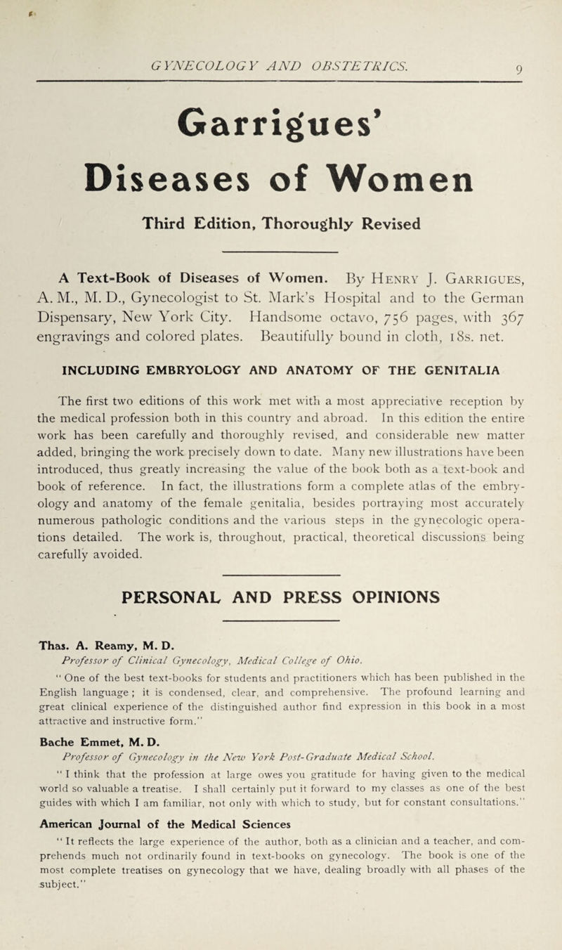 Garrigues’ Diseases of Women Third Edition, Thoroughly Revised A Text-Book of Diseases of Women. By Henry J. Garrigues, A. M., M. D., Gynecologist to St. Mark’s Hospital and to the German Dispensary, New York City. Handsome octavo, 756 pages, with 367 engravings and colored plates. Beautifully bound in cloth, 18s. net. INCLUDING EMBRYOLOGY AND ANATOMY OF THE GENITALIA The first two editions of this work met with a most appreciative reception by the medical profession both in this country and abroad. In this edition the entire work has been carefully and thoroughly revised, and considerable new matter added, bringing the work precisely down to date. Many new illustrations have been introduced, thus greatly increasing the value of the book both as a text-book and book of reference. In fact, the illustrations form a complete atlas of the embry¬ ology and anatomy of the female genitalia, besides portraying most accurately numerous pathologic conditions and the various steps in the gynecologic opera¬ tions detailed. The work is, throughout, practical, theoretical discussions being carefully avoided. PERSONAL AND PRESS OPINIONS Thas. A. Reamy, M. D. Professor of Clinical Gynecology, Medical College of Ohio. “ One of the best text-books for students and practitioners which has been published in the English language ; it is condensed, clear, and comprehensive. The profound learning and great clinical experience of the distinguished author find expression in this book in a most attractive and instructive form.” Bache Emmet, M. D. Professor of Gynecology in the New York Post-Graduate Afedical School. “ I think that the profession at large owes vou gratitude for having given to the medical world so valuable a treatise. I shall certainly put it forward to my classes as one of the best guides with which I am familiar, not only with which to study, but for constant consultations.” American Journal of the Medical Sciences “ It reflects the large experience of the author, both as a clinician and a teacher, and com¬ prehends much not ordinarily found in text-books on gynecology. The book is one of the most complete treatises on gynecology that we have, dealing broadly with all phases of the subject.”