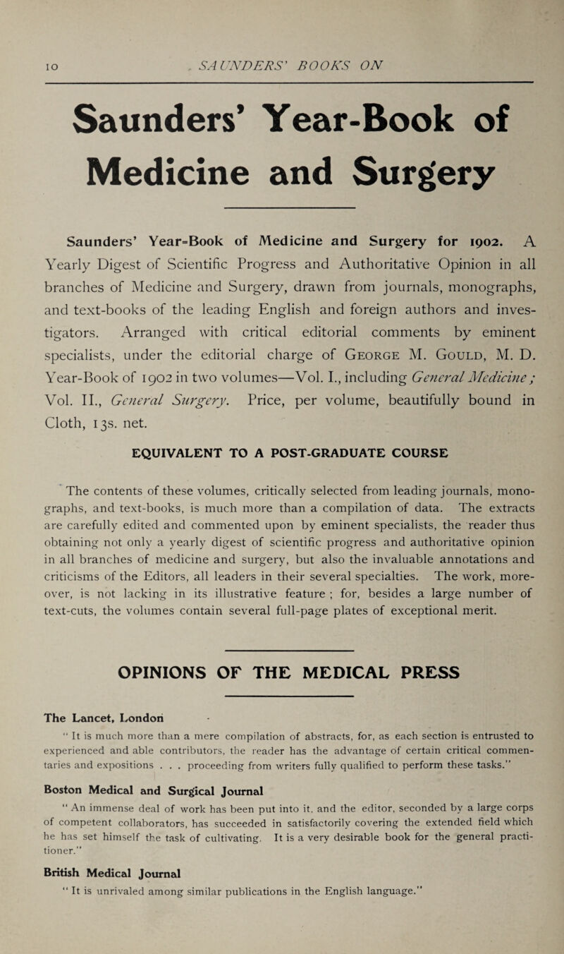 Saunders’ Year-Book of Medicine and Surgery Saunders’ Year=Book of Medicine and Surgery for 1902. A Yearly Digest of Scientific Progress and Authoritative Opinion in all branches of Medicine and Surgery, drawn from journals, monographs, and text-books of the leading English and foreign authors and inves¬ tigators. Arranged with critical editorial comments by eminent specialists, under the editorial charge of George M. Gould, M. D. Year-Book of 1902 in two volumes—Vol. I., including General Medicine ; Vol. II., General Surgery. Price, per volume, beautifully bound in Cloth, 13s. net. EQUIVALENT TO A POST-GRADUATE COURSE The contents of these volumes, critically selected from leading journals, mono¬ graphs, and text-books, is much more than a compilation of data. The extracts are carefully edited and commented upon by eminent specialists, the reader thus obtaining not only a yearly digest of scientific progress and authoritative opinion in all branches of medicine and surgery, but also the invaluable annotations and criticisms of the Editors, all leaders in their several specialties. The work, more¬ over, is not lacking in its illustrative feature ; for, besides a large number of text-cuts, the volumes contain several full-page plates of exceptional merit. OPINIONS OF THE MEDICAL PRESS The Lancet, London “ It is much more than a mere compilation of abstracts, for, as each section is entrusted to experienced and able contributors, the reader has the advantage of certain critical commen¬ taries and expositions . . . proceeding from writers fully qualified to perform these tasks.” Boston Medical and Surgical Journal “ An immense deal of work has been put into it, and the editor, seconded by a large corps of competent collaborators, has succeeded in satisfactorily covering the extended field which he has set himself the task of cultivating. It is a very desirable book for the general practi¬ tioner.” British Medical Journal “ It is unrivaled among similar publications in the English language.”