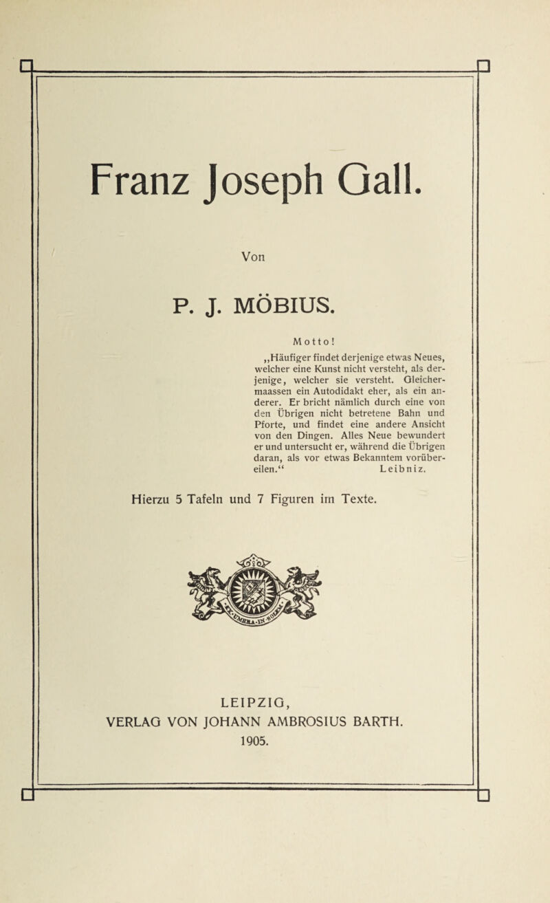 Franz Joseph Qall. Von P. J. MÖBIUS. Motto! ,,Häufiger findet derjenige etwas Neues, welcher eine Kunst nicht versteht, als der¬ jenige, welcher sie versteht. Gleicher- maassen ein Autodidakt eher, als ein an¬ derer. Er bricht nämlich durch eine von den Übrigen nicht betretene Bahn und Pforte, und findet eine andere Ansicht von den Dingen. Alles Neue bewundert er und untersucht er, während die Übrigen daran, als vor etwas Bekanntem vorüber¬ eilen.“ Leibniz. Hierzu 5 Tafeln und 7 Figuren im Texte. LEIPZIG, VERLAG VON JOHANN AMBROSIUS BARTH. 1905.