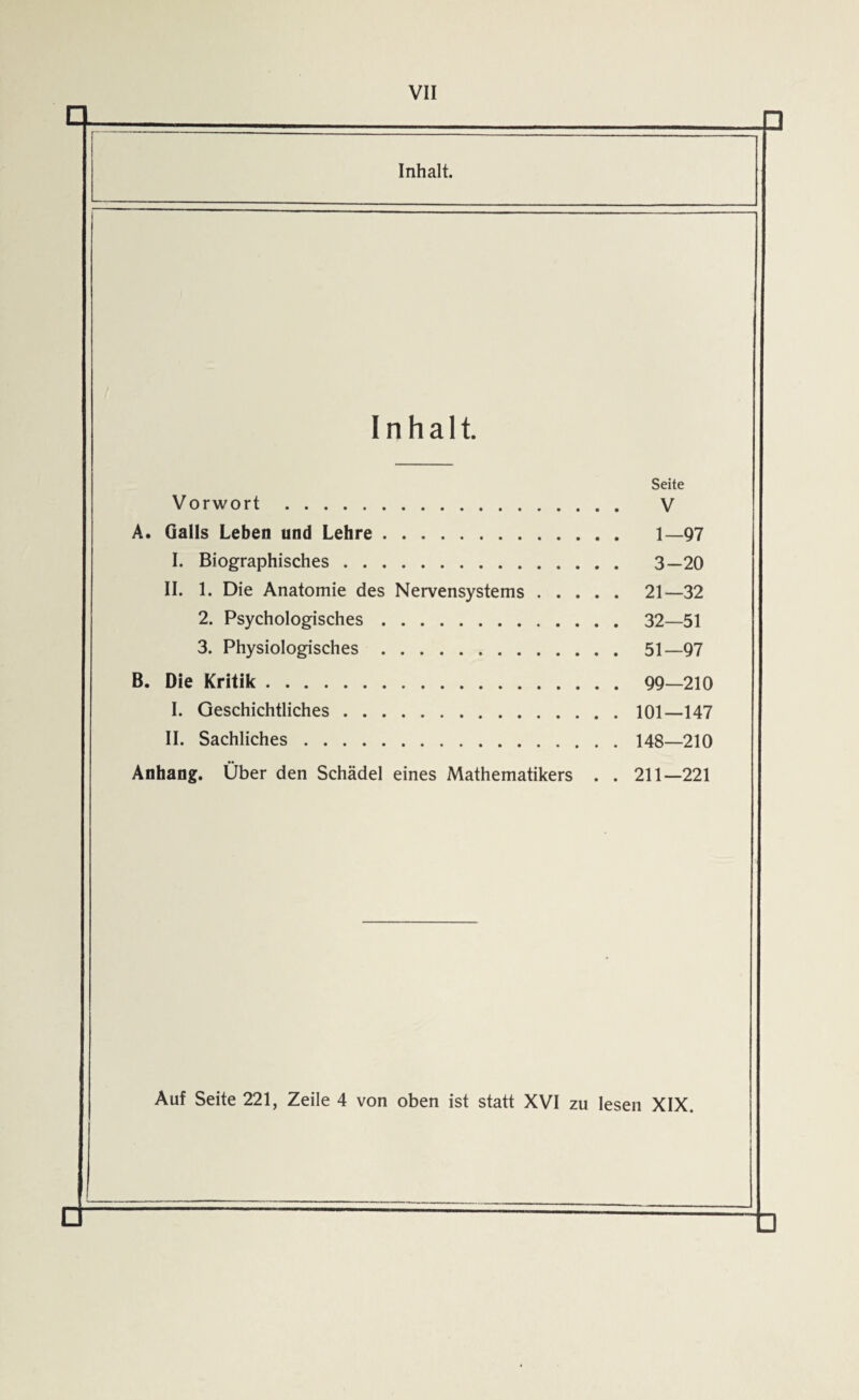 VII Inhalt. Inhalt. Seite Vorwort . . . V A. Galls Leben und Lehre. 1 97 I. Biographisches. 3 20 II. 1. Die Anatomie des Nervensystems . . . . . 21—32 2. Psychologisches. . . 32 51 3. Physiologisches. B. Die Kritik. I. Geschichtliches. II. Sachliches. Anhang. Über den Schädel eines Mathematikers . . 211—221 Auf Seite 221, Zeile 4 von oben ist statt XVI zu !- lesen XIX. 6 □