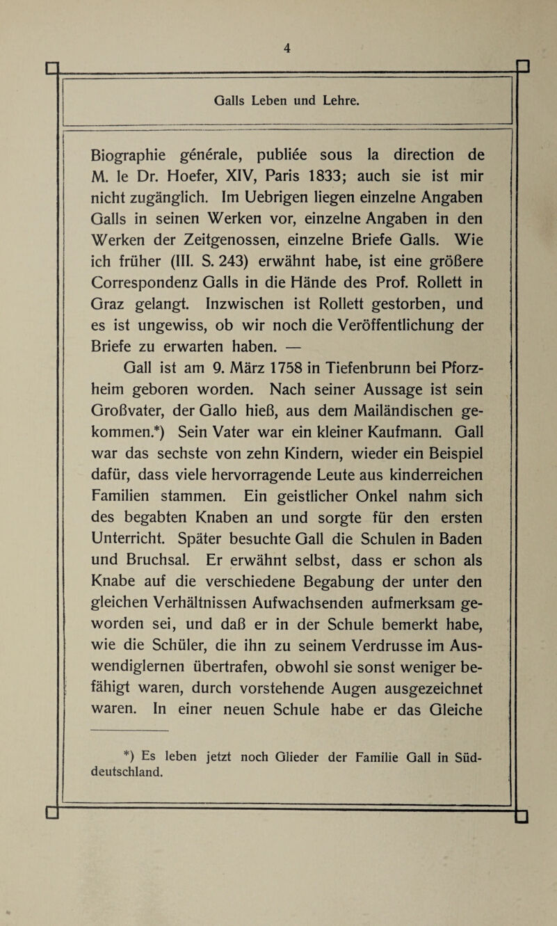 D Galls Leben und Lehre. □ Biographie generale, publiee sous la direction de M. le Dr. Hoefer, XIV, Paris 1833; auch sie ist mir nicht zugänglich. Im Uebrigen liegen einzelne Angaben Galls in seinen Werken vor, einzelne Angaben in den Werken der Zeitgenossen, einzelne Briefe Galls. Wie ich früher (III. S. 243) erwähnt habe, ist eine größere Correspondenz Galls in die Hände des Prof. Rollett in Graz gelangt. Inzwischen ist Rollett gestorben, und es ist ungewiss, ob wir noch die Veröffentlichung der Briefe zu erwarten haben. — Gail ist am 9. März 1758 in Tiefenbrunn bei Pforz¬ heim geboren worden. Nach seiner Aussage ist sein Großvater, der Gallo hieß, aus dem Mailändischen ge¬ kommen.*) Sein Vater war ein kleiner Kaufmann. Gail war das sechste von zehn Kindern, wieder ein Beispiel dafür, dass viele hervorragende Leute aus kinderreichen Familien stammen. Ein geistlicher Onkel nahm sich des begabten Knaben an und sorgte für den ersten Unterricht. Später besuchte Gail die Schulen in Baden und Bruchsal. Er erwähnt selbst, dass er schon als Knabe auf die verschiedene Begabung der unter den gleichen Verhältnissen Aufwachsenden aufmerksam ge¬ worden sei, und daß er in der Schule bemerkt habe, wie die Schüler, die ihn zu seinem Verdrusse im Aus¬ wendiglernen übertrafen, obwohl sie sonst weniger be¬ fähigt waren, durch vorstehende Augen ausgezeichnet waren. In einer neuen Schule habe er das Gleiche *) Es leben jetzt noch Glieder der Familie Gail in Süd¬ deutschland.