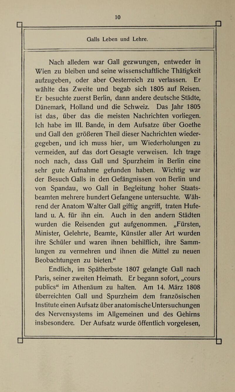 □ □ Galls Leben und Lehre. Nach alledem war Gail gezwungen, entweder in Wien zu bleiben und seine wissenschaftliche Thätigkeit aufzugeben, oder aber Oesterreich zu verlassen. Er wählte das Zweite und begab sich 1805 auf Reisen. Er besuchte zuerst Berlin, dann andere deutsche Städte, Dänemark, Holland und die Schweiz. Das Jahr 1805 ist das, über das die meisten Nachrichten vorliegen. Ich habe im III. Bande, in dem Aufsatze über Goethe und Gail den größeren Theil dieser Nachrichten wieder¬ gegeben, und ich muss hier, um Wiederholungen zu vermeiden, auf das dort Gesagte verweisen. Ich trage noch nach, dass Gail und Spurzheim in Berlin eine sehr gute Aufnahme gefunden haben. Wichtig war der Besuch Galls in den Gefängnissen von Berlin und von Spandau, wo Gail in Begleitung hoher Staats¬ beamten mehrere hundert Gefangene untersuchte. Wäh¬ rend der Anatom Walter Gail giftig angriff, traten Hufe¬ land u. A. für ihn ein. Auch in den andern Städten wurden die Reisenden gut aufgenommen. „Fürsten, Minister, Gelehrte, Beamte, Künstler aller Art wurden ihre Schüler und waren ihnen behilflich, ihre Samm¬ lungen zu vermehren und ihnen die Mittel zu neuen Beobachtungen zu bieten.“ Endlich, im Spätherbste 1807 gelangte Gail nach Paris, seiner zweiten Heimath. Er begann sofort, „cours publics“ im Athenäum zu halten. Am 14. März 1808 überreichten Gail und Spurzheim dem französischen Institute einen Aufsatz über anatomische Untersuchungen des Nervensystems im Allgemeinen und des Gehirns insbesondere. Der Aufsatz wurde öffentlich vorgelesen, □ □