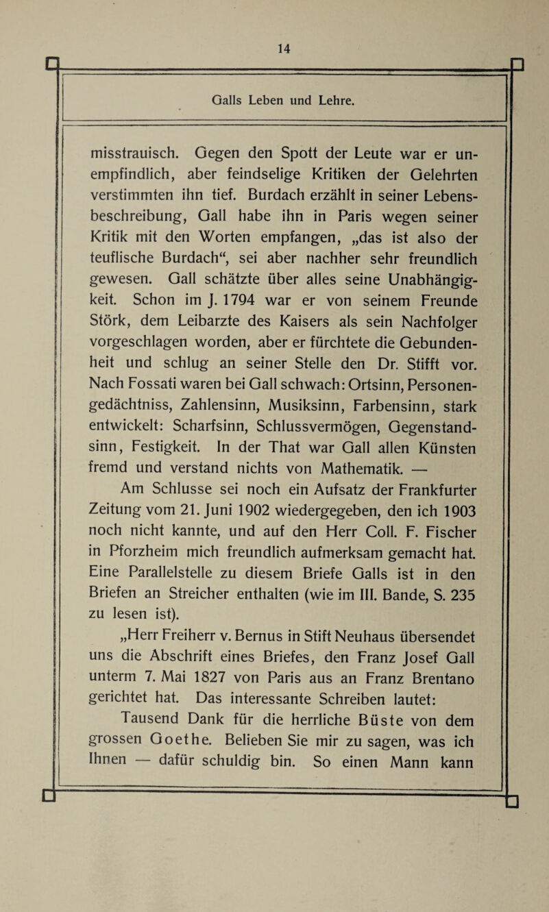 Galls Leben und Lehre. misstrauisch. Gegen den Spott der Leute war er un¬ empfindlich, aber feindselige Kritiken der Gelehrten verstimmten ihn tief. Burdach erzählt in seiner Lebens¬ beschreibung, Gail habe ihn in Paris wegen seiner Kritik mit den Worten empfangen, „das ist also der teuflische Burdach“, sei aber nachher sehr freundlich gewesen. Gail schätzte über alles seine Unabhängig¬ keit. Schon im J. 1794 war er von seinem Freunde Störk, dem Leibarzte des Kaisers als sein Nachfolger vorgeschlagen worden, aber er fürchtete die Gebunden¬ heit und schlug an seiner Stelle den Dr. Stifft vor. Nach Fossati waren bei Gail schwach: Ortsinn, Personen- gedächtniss, Zahlensinn, Musiksinn, Farbensinn, stark entwickelt: Scharfsinn, Schlussvermögen, Gegenstand¬ sinn, Festigkeit. In der That war Gail allen Künsten fremd und verstand nichts von Mathematik. — Am Schlüsse sei noch ein Aufsatz der Frankfurter Zeitung vom 21. Juni 1902 wiedergegeben, den ich 1903 noch nicht kannte, und auf den Herr Coli. F. Fischer in Pforzheim mich freundlich aufmerksam gemacht hat. Eine Parallelstelle zu diesem Briefe Galls ist in den Briefen an Streicher enthalten (wie im III. Bande, S. 235 zu lesen ist). „Herr Freiherr v. Bernus in Stift Neuhaus übersendet uns die Abschrift eines Briefes, den Franz Josef Gail unterm 7. Mai 1827 von Paris aus an Franz Brentano gerichtet hat. Das interessante Schreiben lautet: Tausend Dank für die herrliche Büste von dem grossen Goethe. Belieben Sie mir zu sagen, was ich Ihnen — dafür schuldig bin. So einen Mann kann