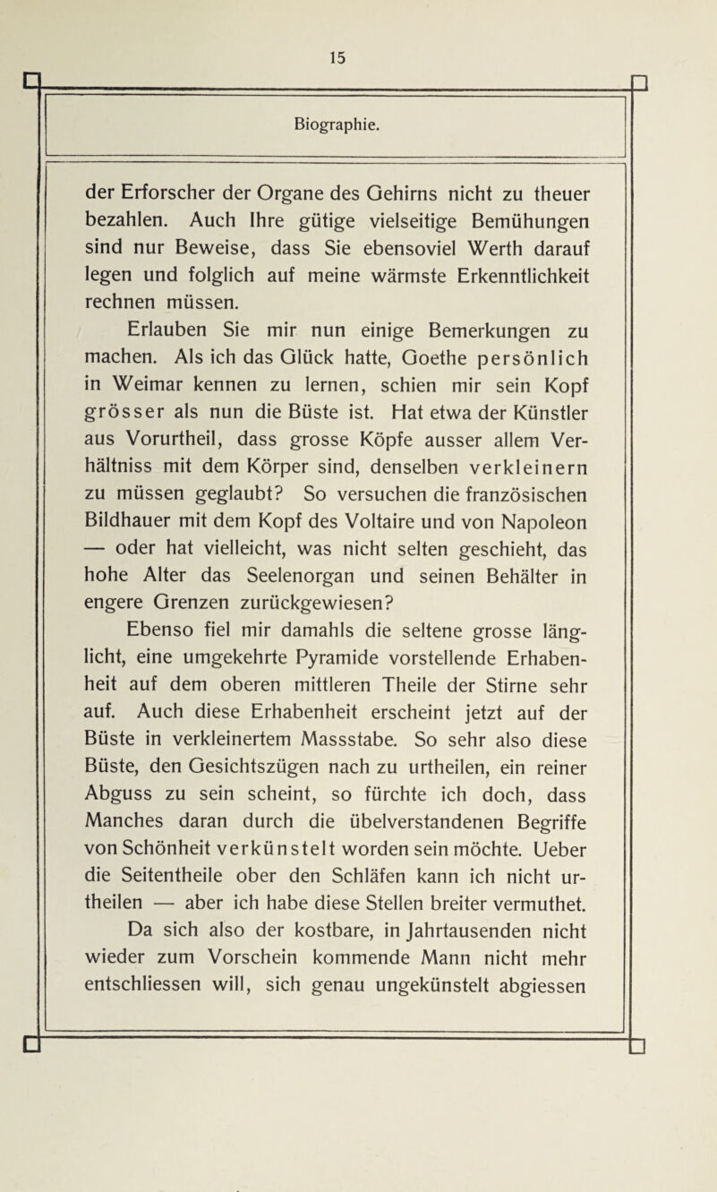 Biographie. der Erforscher der Organe des Gehirns nicht zu theuer bezahlen. Auch Ihre gütige vielseitige Bemühungen sind nur Beweise, dass Sie ebensoviel Werth darauf legen und folglich auf meine wärmste Erkenntlichkeit rechnen müssen. Erlauben Sie mir nun einige Bemerkungen zu machen. Als ich das Glück hatte, Goethe persönlich in Weimar kennen zu lernen, schien mir sein Kopf grösser als nun die Büste ist. Hat etwa der Künstler aus Vorurtheil, dass grosse Köpfe ausser allem Ver- hältniss mit dem Körper sind, denselben verkleinern zu müssen geglaubt? So versuchen die französischen Bildhauer mit dem Kopf des Voltaire und von Napoleon — oder hat vielleicht, was nicht selten geschieht, das hohe Alter das Seelenorgan und seinen Behälter in engere Grenzen zurückgewiesen? Ebenso fiel mir damahls die seltene grosse läng¬ licht, eine umgekehrte Pyramide vorstehende Erhaben¬ heit auf dem oberen mittleren Theile der Stirne sehr auf. Auch diese Erhabenheit erscheint jetzt auf der Büste in verkleinertem Massstabe. So sehr also diese Büste, den Gesichtszügen nach zu urtheilen, ein reiner Abguss zu sein scheint, so fürchte ich doch, dass Manches daran durch die übelverstandenen Begriffe von Schönheit verkünstelt worden sein möchte. Ueber die Seitentheile ober den Schläfen kann ich nicht ur¬ theilen — aber ich habe diese Stellen breiter vermuthet. Da sich also der kostbare, in Jahrtausenden nicht wieder zum Vorschein kommende Mann nicht mehr entschlossen will, sich genau ungekünstelt abgiessen □ n