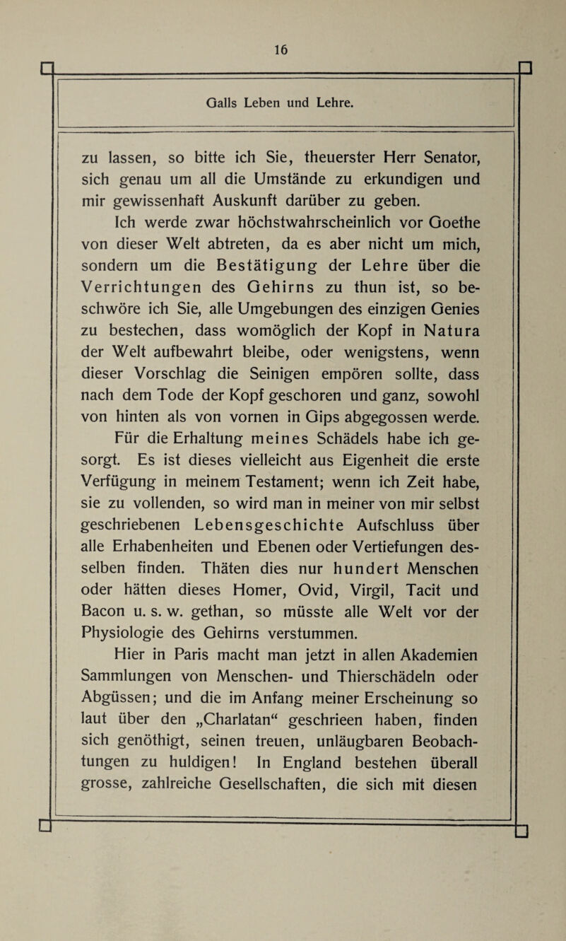 Q □ Galls Leben und Lehre. zu lassen, so bitte ich Sie, theuerster Herr Senator, sich genau um all die Umstände zu erkundigen und mir gewissenhaft Auskunft darüber zu geben. Ich werde zwar höchstwahrscheinlich vor Goethe von dieser Welt abtreten, da es aber nicht um mich, sondern um die Bestätigung der Lehre über die Verrichtungen des Gehirns zu thun ist, so be¬ schwöre ich Sie, alle Umgebungen des einzigen Genies zu bestechen, dass womöglich der Kopf in Natura der Welt aufbewahrt bleibe, oder wenigstens, wenn dieser Vorschlag die Seinigen empören sollte, dass nach dem Tode der Kopf geschoren und ganz, sowohl von hinten als von vornen in Gips abgegossen werde. Für die Erhaltung meines Schädels habe ich ge¬ sorgt. Es ist dieses vielleicht aus Eigenheit die erste Verfügung in meinem Testament; wenn ich Zeit habe, sie zu vollenden, so wird man in meiner von mir selbst geschriebenen Lebensgeschichte Aufschluss über alle Erhabenheiten und Ebenen oder Vertiefungen des¬ selben finden. Thäten dies nur hundert Menschen oder hätten dieses Homer, Ovid, Virgil, Tacit und Bacon u. s. w. gethan, so müsste alle Welt vor der Physiologie des Gehirns verstummen. Hier in Paris macht man jetzt in allen Akademien Sammlungen von Menschen- und Thierschädeln oder Abgüssen; und die im Anfang meiner Erscheinung so laut über den „Charlatan“ geschrieen haben, finden sich genöthigt, seinen treuen, unläugbaren Beobach¬ tungen zu huldigen! In England bestehen überall grosse, zahlreiche Gesellschaften, die sich mit diesen