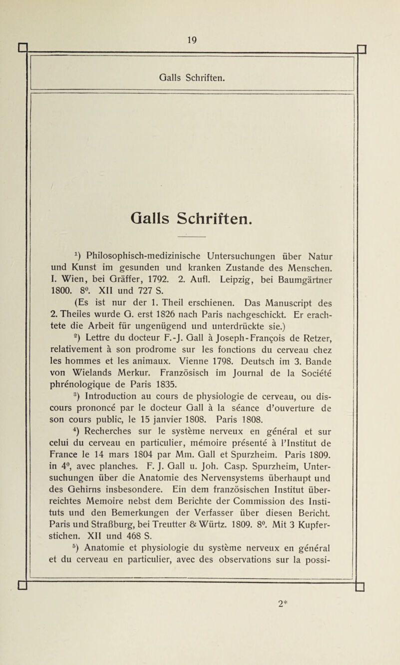 □ □ Galls Schriften. Galls Schriften. *) Philosophisch-medizinische Untersuchungen über Natur und Kunst im gesunden und kranken Zustande des Menschen. 1. Wien, bei Gräffer, 1792. 2. Aufl. Leipzig, bei Baumgärtner 1800. 8°. XII und 727 S. (Es ist nur der 1. Theil erschienen. Das Manuscript des 2. Theiles wurde G. erst 1826 nach Paris nachgeschickt. Er erach¬ tete die Arbeit für ungenügend und unterdrückte sie.) 2) Lettre du docteur F.-J. Gail ä Joseph-Francois de Retzer, relativement ä son prodrome sur les fonctions du cerveau chez les hommes et les animaux. Vienne 1798. Deutsch im 3. Bande von Wielands Merkur. Französisch im Journal de la Societe phrenologique de Paris 1835. 3) Introduction au cours de Physiologie de cerveau, ou dis- cours prononce par le docteur Gail ä la seance d’ouverture de son cours public, le 15 janvier 1808. Paris 1808. 4) Recherches sur le Systeme nerveux en general et sur celui du cerveau en particulier, memoire presente ä FInstitut de France le 14 mars 1804 par Mm. Gail et Spurzheim. Paris 1809. in 4°, avec planches. F. J. Gail u. Joh. Casp. Spurzheim, Unter¬ suchungen über die Anatomie des Nervensystems überhaupt und des Gehirns insbesondere. Ein dem französischen Institut über¬ reichtes Memoire nebst dem Berichte der Commission des Insti¬ tuts und den Bemerkungen der Verfasser über diesen Bericht. Paris und Straßburg, bei Treutter & Würtz. 1809. 8°. Mit 3 Kupfer¬ stichen. XII und 468 S. 5) Anatomie et physiologie du Systeme nerveux en general et du cerveau en particulier, avec des observations sur la possi- □ □ 2*