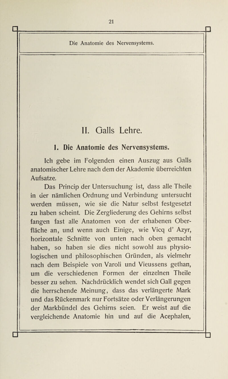 □ Die Anatomie des Nervensystems. II. Galls Lehre. I. Die Anatomie des Nervensystems. Ich gebe im Folgenden einen Auszug aus Galls anatomischer Lehre nach dem der Akademie überreichten Aufsatze. Das Princip der Untersuchung ist, dass alle Theile in der nämlichen Ordnung und Verbindung untersucht werden müssen, wie sie die Natur selbst festgesetzt zu haben scheint. Die Zergliederung des Gehirns selbst fangen fast alle Anatomen von der erhabenen Ober¬ fläche an, und wenn auch Einige, wie Vicq d’ Azyr, horizontale Schnitte von unten nach oben gemacht haben, so haben sie dies nicht sowohl aus physio¬ logischen und philosophischen Gründen, als vielmehr nach dem Beispiele von Varoli und Vieussens gethan, um die verschiedenen Formen der einzelnen Theile besser zu sehen. Nachdrücklich wendet sich Gail gegen die herrschende Meinung, dass das verlängerte Mark und das Rückenmark nur Fortsätze oder Verlängerungen der Markbündel des Gehirns seien. Er weist auf die vergleichende Anatomie hin und auf die Acephalen,