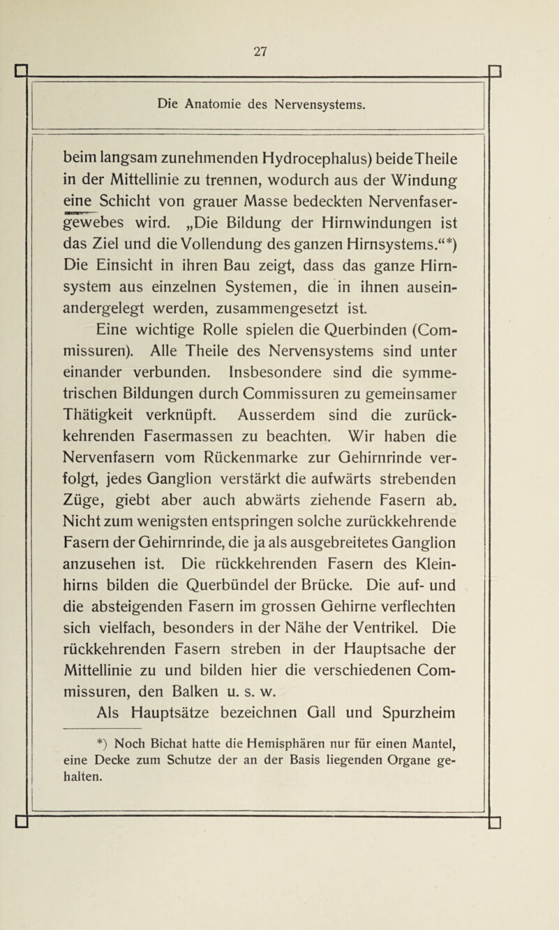 beim langsam zunehmenden Hydrocephalus) beideTheile in der Mittellinie zu trennen, wodurch aus der Windung eine Schicht von grauer Masse bedeckten Nervenfaser¬ gewebes wird. „Die Bildung der Hirnwindungen ist das Ziel und die Vollendung des ganzen Hirnsystems.“*) Die Einsicht in ihren Bau zeigt, dass das ganze Hirn¬ system aus einzelnen Systemen, die in ihnen ausein¬ andergelegt werden, zusammengesetzt ist. Eine wichtige Rolle spielen die Querbinden (Com¬ missuren). Alle Theile des Nervensystems sind unter einander verbunden. Insbesondere sind die symme¬ trischen Bildungen durch Commissuren zu gemeinsamer Thätigkeit verknüpft. Ausserdem sind die zurück¬ kehrenden Fasermassen zu beachten. Wir haben die Nervenfasern vom Rückenmarke zur Gehirnrinde ver¬ folgt, jedes Ganglion verstärkt die aufwärts strebenden Züge, giebt aber auch abwärts ziehende Fasern ab. Nicht zum wenigsten entspringen solche zurückkehrende Fasern der Gehirnrinde, die ja als ausgebreitetes Ganglion anzusehen ist. Die rückkehrenden Fasern des Klein¬ hirns bilden die Querbündel der Brücke. Die auf- und die absteigenden Fasern im grossen Gehirne verflechten sich vielfach, besonders in der Nähe der Ventrikel. Die rückkehrenden Fasern streben in der Hauptsache der Mittellinie zu und bilden hier die verschiedenen Com¬ missuren, den Balken u. s. w. Als Hauptsätze bezeichnen Gail und Spurzheim *) Noch Bichat hatte die Hemisphären nur für einen Mantel, eine Decke zum Schutze der an der Basis liegenden Organe ge¬ halten.