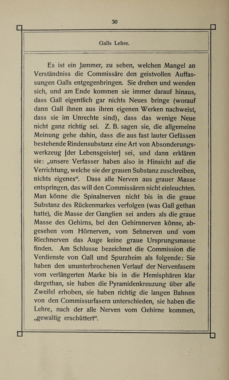 a □ I Galls Lehre. Es ist ein Jammer, zu sehen, welchen Mangel an Verständniss die Commissäre den geistvollen Auffas¬ sungen Galls entgegenbringen. Sie drehen und wenden sich, und am Ende kommen sie immer darauf hinaus, dass Gail eigentlich gar nichts Neues bringe (worauf dann Gail ihnen aus ihren eigenen Werken nachweist, dass sie im Unrechte sind), dass das wenige Neue nicht ganz richtig sei. Z. B. sagen sie, die allgemeine Meinung gehe dahin, dass die aus fast lauter Gefässen bestehende Rindensubstanz eine Art von Absonderungs¬ werkzeug [der Lebensgeister] sei, und dann erklären sie: „unsere Verfasser haben also in Hinsicht auf die Verrichtung, welche sie der grauen Substanz zuschreiben, nichts eigenes“. Dass alle Nerven aus grauer Masse entspringen, das will den Commissären nicht einleuchten. Man könne die Spinalnerven nicht bis in die graue Substanz des Rückenmarkes verfolgen (was Gail gethan hatte), die Masse der Ganglien sei anders als die graue Masse des Gehirns, bei den Gehirnnerven könne, ab¬ gesehen vom Hörnerven, vom Sehnerven und vom Riechnerven das Auge keine graue Ursprungsmasse finden. Am Schlüsse bezeichnet die Commission die Verdienste von Gail und Spurzheim als folgende: Sie haben den ununterbrochenen Verlauf der Nervenfasern vom verlängerten Marke bis in die Hemisphären klar dargethan, sie haben die Pyramidenkreuzung über alle Zweifel erhoben, sie haben richtig die langen Bahnen von den Commissurfasern unterschieden, sie haben die Lehre, nach der alle Nerven vom Gehirne kommen, „gewaltig erschüttert“. n L □