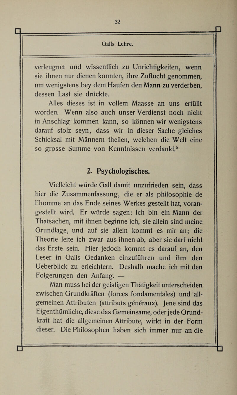 Galls Lehre. n verleugnet und wissentlich zu Unrichtigkeiten, wenn sie ihnen nur dienen konnten, ihre Zuflucht genommen, um wenigstens bey dem Haufen den Mann zu verderben, dessen Last sie drückte. Alles dieses ist in vollem Maasse an uns erfüllt worden. Wenn also auch unser Verdienst noch nicht in Anschlag kommen kann, so können wir wenigstens darauf stolz seyn, dass wir in dieser Sache gleiches Schicksal mit Männern theilen, welchen die Welt eine so grosse Summe von Kenntnissen verdankt.“ 2. Psychologisches. Q Vielleicht würde Gail damit unzufrieden sein, dass hier die Zusammenfassung, die er als philosophie de l’homme an das Ende seines Werkes gestellt hat, voran¬ gestellt wird. Er würde sagen: Ich bin ein Mann der Thatsachen, mit ihnen beginne ich, sie allein sind meine Grundlage, und auf sie allein kommt es mir an; die Theorie leite ich zwar aus ihnen ab, aber sie darf nicht das Erste sein. Hier jedoch kommt es darauf an, den Leser in Galls Gedanken einzuführen und ihm den Ueberblick zu erleichtern. Deshalb mache ich mit den Folgerungen den Anfang. — Man muss bei der geistigen Thätigkeit unterscheiden zwischen Grundkräften (forces fondamentales) und all¬ gemeinen Attributen (attributs generaux). Jene sind das Eigenthümliche, diese das Gemeinsame, oder jede Grund¬ kraft hat die allgemeinen Attribute, wirkt in der Form dieser. Die Philosophen haben sich immer nur an die