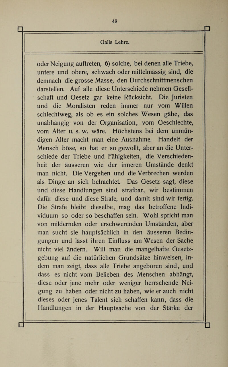 □ D Galls Lehre. oder Neigung auftreten, 6) solche, bei denen alle Triebe, untere und obere, schwach oder mittelmässig sind, die demnach die grosse Masse, den Durchschnittmenschen darstellen. Auf alle diese Unterschiede nehmen Gesell¬ schaft und Gesetz gar keine Rücksicht. Die Juristen und die Moralisten reden immer nur vom Willen schlechtweg, als ob es ein solches Wesen gäbe, das unabhängig von der Organisation, vom Geschlechte, vom Alter u. s. w. wäre. Höchstens bei dem unmün¬ digen Alter macht man eine Ausnahme. Handelt der Mensch böse, so hat er so gewollt, aber an die Unter¬ schiede der Triebe und Fähigkeiten, die Verschieden¬ heit der äusseren wie der inneren Umstände denkt man nicht. Die Vergehen und die Verbrechen werden als Dinge an sich betrachtet. Das Gesetz sagt, diese und diese Handlungen sind strafbar, wir bestimmen dafür diese und diese Strafe, und damit sind wir fertig. Die Strafe bleibt dieselbe, mag das betroffene Indi¬ viduum so oder so beschaffen sein. Wohl spricht man von mildernden oder erschwerenden Umständen, aber man sucht sie hauptsächlich in den äusseren Bedin¬ gungen und lässt ihren Einfluss am Wesen der Sache nicht viel ändern. Will man die mangelhafte Gesetz¬ gebung auf die natürlichen Grundsätze hinweisen, in¬ dem man zeigt, dass alle Triebe angeboren sind, und dass es nicht vom Belieben des Menschen abhängt, diese oder jene mehr oder weniger herrschende Nei¬ gung zu haben oder nicht zu haben, wie er auch nicht dieses oder jenes Talent sich schaffen kann, dass die Handlungen in der Hauptsache von der Stärke der