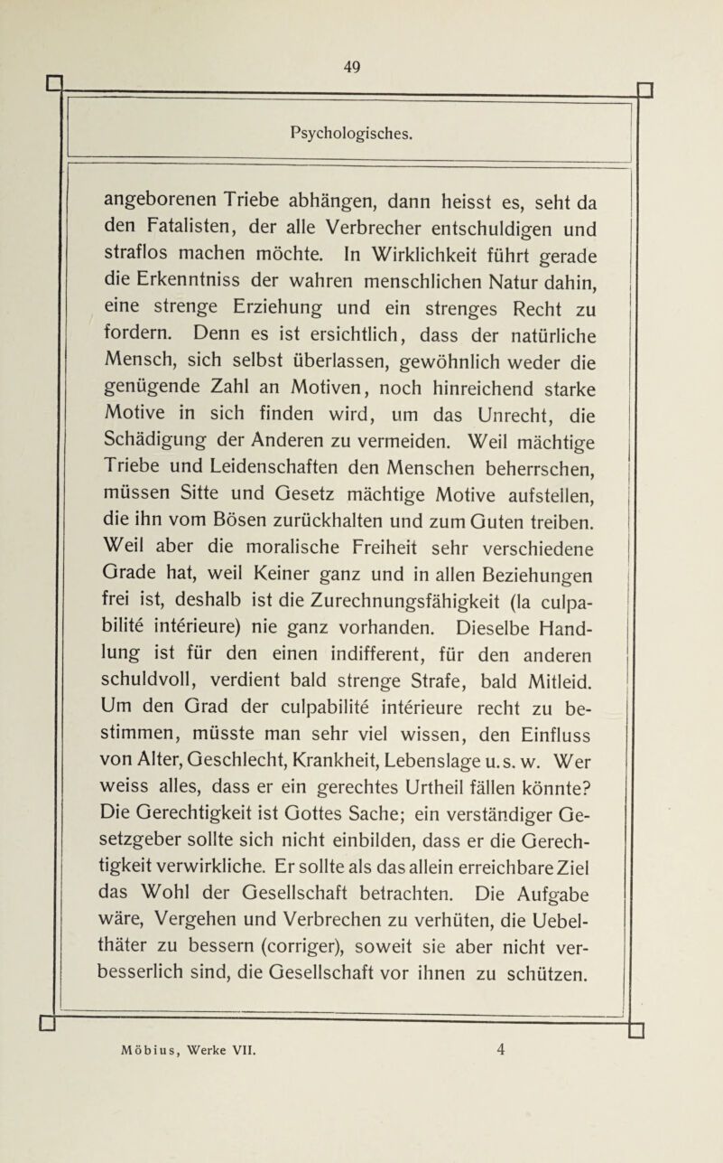 □ Psychologisches. angeborenen Triebe abhängen, dann heisst es, seht da den Fatalisten, der alle Verbrecher entschuldigen und straflos machen möchte. In Wirklichkeit führt gerade die Erkenntniss der wahren menschlichen Natur dahin, eine strenge Erziehung und ein strenges Recht zu fordern. Denn es ist ersichtlich, dass der natürliche Mensch, sich selbst überlassen, gewöhnlich weder die genügende Zahl an Motiven, noch hinreichend starke Motive in sich finden wird, um das Unrecht, die Schädigung der Anderen zu vermeiden. Weil mächtige Triebe und Leidenschaften den Menschen beherrschen, müssen Sitte und Gesetz mächtige Motive aufstellen, die ihn vom Bösen zurückhalten und zum Guten treiben. Weil aber die moralische Freiheit sehr verschiedene Grade hat, weil Keiner ganz und in allen Beziehungen frei ist, deshalb ist die Zurechnungsfähigkeit (la culpa- bilite interieure) nie ganz vorhanden. Dieselbe Hand¬ lung ist für den einen indifferent, für den anderen schuldvoll, verdient bald strenge Strafe, bald Mitleid. Um den Grad der culpabilite interieure recht zu be¬ stimmen, müsste man sehr viel wissen, den Einfluss von Alter, Geschlecht, Krankheit, Lebenslage u. s. w. Wer weiss alles, dass er ein gerechtes Urtheil fällen könnte? Die Gerechtigkeit ist Gottes Sache; ein verständiger Ge¬ setzgeber sollte sich nicht einbilden, dass er die Gerech¬ tigkeit verwirkliche. Er sollte als das allein erreichbare Ziel das Wohl der Gesellschaft betrachten. Die Aufgabe wäre, Vergehen und Verbrechen zu verhüten, die Uebel- thäter zu bessern (corriger), soweit sie aber nicht ver- besserlich sind, die Gesellschaft vor ihnen zu schützen. □ □ Möbius, Werke VII. 4