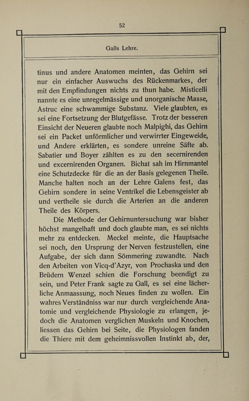 Galls Lehre. tinus und andere Anatomen meinten, das Gehirn sei nur ein einfacher Auswuchs des Rückenmarkes, der mit den Empfindungen nichts zu thun habe. Misticelli nannte es eine unregelmässige und unorganische Masse, Astruc eine schwammige Substanz. Viele glaubten, es sei eine Fortsetzung der Blutgefässe. Trotz der besseren Einsicht der Neueren glaubte noch Malpighi, das Gehirn sei ein Packet unförmlicher und verwirrter Eingeweide, und Andere erklärten, es sondere unreine Säfte ab. Sabatier und Boyer zählten es zu den secernirenden und excernirenden Organen. Bichat sah im Hirnmantel eine Schutzdecke für die an der Basis gelegenen Theile. Manche halten noch an der Lehre Galens fest, das Gehirn sondere in seine Ventrikel die Lebensgeister ab und vertheile sie durch die Arterien an die anderen Theile des Körpers. Die Methode der Gehirnuntersuchung war bisher höchst mangelhaft und doch glaubte man, es sei nichts mehr zu entdecken. Meckel meinte, die Hauptsache sei noch, den Ursprung der Nerven festzustellen, eine Aufgabe, der sich dann Sömmering zuwandte. Nach den Arbeiten von Vicq-d’Azyr, von Prochaska und den Brüdern Wenzel schien die Forschung beendigt zu sein, und Peter Frank sagte zu Gail, es sei eine lächer¬ liche Anmaassung, noch Neues finden zu wollen. Ein wahres Verständniss war nur durch vergleichende Ana¬ tomie und vergleichende Physiologie zu erlangen, je¬ doch die Anatomen verglichen Muskeln und Knochen, Hessen das Gehirn bei Seite, die Physiologen fanden die Thiere mit dem geheimnissvollen Instinkt ab, der,