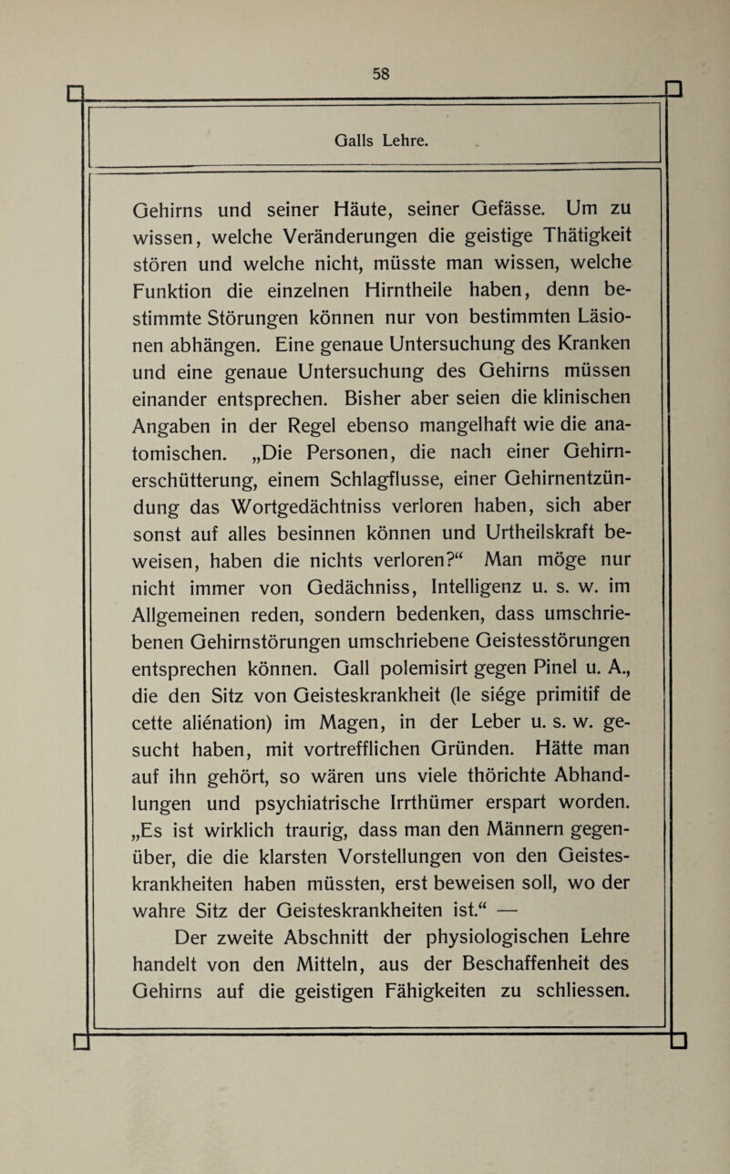 □ Galls Lehre. □ Gehirns und seiner Häute, seiner Gefässe. Um zu wissen, welche Veränderungen die geistige Thätigkeit stören und welche nicht, müsste man wissen, welche Funktion die einzelnen Hirntheile haben, denn be¬ stimmte Störungen können nur von bestimmten Läsio¬ nen abhängen. Eine genaue Untersuchung des Kranken und eine genaue Untersuchung des Gehirns müssen einander entsprechen. Bisher aber seien die klinischen Angaben in der Regel ebenso mangelhaft wie die ana¬ tomischen. „Die Personen, die nach einer Gehirn¬ erschütterung, einem Schlagflusse, einer Gehirnentzün¬ dung das Wortgedächtniss verloren haben, sich aber sonst auf alles besinnen können und Urtheilskraft be¬ weisen, haben die nichts verloren?“ Man möge nur nicht immer von Gedächniss, Intelligenz u. s. w. im Allgemeinen reden, sondern bedenken, dass umschrie¬ benen Gehirnstörungen umschriebene Geistesstörungen entsprechen können. Gail polemisirt gegen Pinel u. A., die den Sitz von Geisteskrankheit (le siege primitif de cette alienation) im Magen, in der Leber u. s. w. ge¬ sucht haben, mit vortrefflichen Gründen. Hätte man auf ihn gehört, so wären uns viele thörichte Abhand¬ lungen und psychiatrische Irrthümer erspart worden. „Es ist wirklich traurig, dass man den Männern gegen¬ über, die die klarsten Vorstellungen von den Geistes¬ krankheiten haben müssten, erst beweisen soll, wo der wahre Sitz der Geisteskrankheiten ist.“ — Der zweite Abschnitt der physiologischen Lehre handelt von den Mitteln, aus der Beschaffenheit des Gehirns auf die geistigen Fähigkeiten zu schliessen.