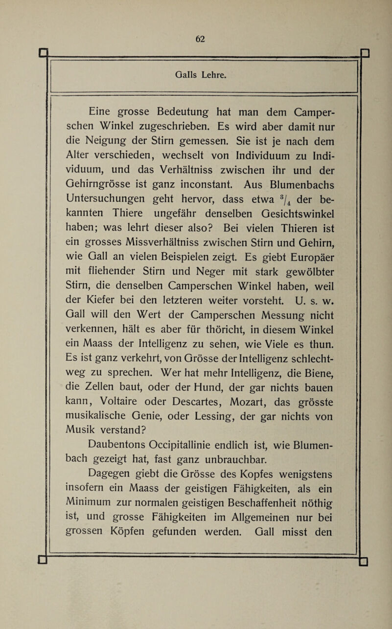 Galls Lehre. Eine grosse Bedeutung hat man dem Camper- schen Winkel zugeschrieben. Es wird aber damit nur die Neigung der Stirn gemessen. Sie ist je nach dem Alter verschieden, wechselt von Individuum zu Indi¬ viduum, und das Verhältniss zwischen ihr und der Gehirngrösse ist ganz inconstant. Aus Blumenbachs Untersuchungen geht hervor, dass etwa 3/4 der be¬ kannten Thiere ungefähr denselben Gesichtswinkel haben; was lehrt dieser also? Bei vielen Thieren ist ein grosses Missverhältniss zwischen Stirn und Gehirn, wie Gail an vielen Beispielen zeigt. Es giebt Europäer mit fliehender Stirn und Neger mit stark gewölbter Stirn, die denselben Camperschen Winkel haben, weil der Kiefer bei den letzteren weiter vorsteht. U. s. w. Gail will den Wert der Camperschen Messung nicht verkennen, hält es aber für thöricht, in diesem Winkel ein Maass der Intelligenz zu sehen, wie Viele es thun. Es ist ganz verkehrt, von Grösse der Intelligenz schlecht¬ weg zu sprechen. Wer hat mehr Intelligenz, die Biene, die Zellen baut, oder der Hund, der gar nichts bauen kann, Voltaire oder Descartes, Mozart, das grösste musikalische Genie, oder Lessing, der gar nichts von Musik verstand? Daubentons Occipitallinie endlich ist, wie Blumen¬ bach gezeigt hat, fast ganz unbrauchbar. Dagegen giebt die Grösse des Kopfes wenigstens insofern ein Maass der geistigen Fähigkeiten, als ein Minimum zur normalen geistigen Beschaffenheit nöthig ist, und grosse Fähigkeiten im Allgemeinen nur bei grossen Köpfen gefunden werden. Gail misst den