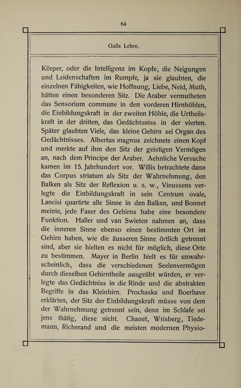 □ □ Galls Lehre. Körper, oder die Intelligenz im Kopfe, die Neigungen und Leidenschaften im Rumpfe, ja sie glaubten, die einzelnen Fähigkeiten, wie Hoffnung, Liebe, Neid, Muth, hätten einen besonderen Sitz. Die Araber vermutheten das Sensorium commune in den vorderen Hirnhöhlen, die Einbildungskraft in der zweiten Höhle, die Urtheils- kraft in der dritten, das Gedächtsniss in der vierten. Später glaubten Viele, das kleine Gehirn sei Organ des Gedächtnisses. Albertus magnus zeichnete einen Kopf und merkte auf ihm den Sitz der geistigen Vermögen an, nach dem Principe der Araber. Aehnliche Versuche kamen im 15. Jahrhundert vor. Willis betrachtete dann das Corpus striatum als Sitz der Wahrnehmung, den Balken als Sitz der Reflexion u. s. w., Vieussens ver¬ legte die Einbildungskraft in sein Centrum ovale, Lancisi quartirte alle Sinne in den Balken, und Bonnet meinte, jede Faser des Gehirns habe eine besondere Funktion. Haller und van Swieten nahmen an, dass die inneren Sinne ebenso einen bestimmten Ort im Gehirn haben, wie die äusseren Sinne örtlich getrennt sind, aber sie hielten es nicht für möglich, diese Orte zu bestimmen. Mayer in Berlin hielt es für unwahr¬ scheinlich, dass die verschiedenen Seelenvermögen durch dieselben Gehirntheile ausgeübt würden, er ver¬ legte das Gedächtniss in die Rinde und die abstrakten Begriffe in das Kleinhirn. Prochaska und Boerhave erklärten, der Sitz der Einbildungskraft müsse von dem der Wahrnehmung getrennt sein, denn im Schlafe sei jene thätig, diese nicht. Chanet, Wrisberg, Tiede- mann, Richerand und die meisten modernen Physio- □