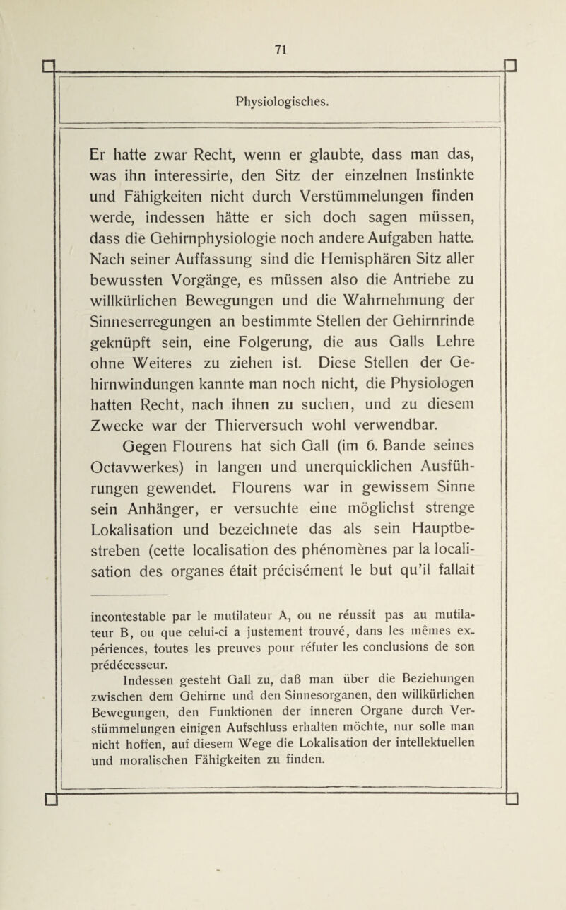 □ Physiologisches. Er hatte zwar Recht, wenn er glaubte, dass man das, was ihn interessirte, den Sitz der einzelnen Instinkte und Fähigkeiten nicht durch Verstümmelungen finden werde, indessen hätte er sich doch sagen müssen, dass die Gehirnphysiologie noch andere Aufgaben hatte. Nach seiner Auffassung sind die Hemisphären Sitz aller bewussten Vorgänge, es müssen also die Antriebe zu willkürlichen Bewegungen und die Wahrnehmung der Sinneserregungen an bestimmte Stellen der Gehirnrinde geknüpft sein, eine Folgerung, die aus Galls Lehre ohne Weiteres zu ziehen ist. Diese Stellen der Ge¬ hirnwindungen kannte man noch nicht, die Physiologen hatten Recht, nach ihnen zu suchen, und zu diesem Zwecke war der Thierversuch wohl verwendbar. Gegen Flourens hat sich Gail (im 6. Bande seines Octavwerkes) in langen und unerquicklichen Ausfüh¬ rungen gewendet. Flourens war in gewissem Sinne sein Anhänger, er versuchte eine möglichst strenge Lokalisation und bezeichnete das als sein Hauptbe¬ streben (cette localisation des phenomenes par la locali- sation des Organes etait precisement le but qu’il fallait incontestable par le mutilateur A, ou ne reussit pas au mutila- teur B, ou que celui-ci a justement trouve, dans les niemes ex- periences, toutes les preuves pour refuter les conclusions de son predecesseur. Indessen gesteht Gail zu, daß man über die Beziehungen zwischen dem Gehirne und den Sinnesorganen, den willkürlichen Bewegungen, den Funktionen der inneren Organe durch Ver¬ stümmelungen einigen Aufschluss erhalten möchte, nur solle man nicht hoffen, auf diesem Wege die Lokalisation der intellektuellen und moralischen Fähigkeiten zu finden.