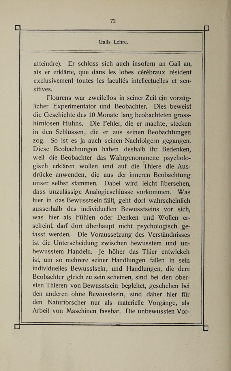 □ Galls Lehre. atteindre). Er schloss sich auch insofern an Gail an, als er erklärte, que dans les lobes cerebraux resident exclusivement toutes les facultes intellectuelles et sen¬ sitives. Flourens war zweifellos in seiner Zeit ein vorzüg¬ licher Experimentator und Beobachter. Dies beweist die Geschichte des 10 Monate lang beobachteten gross¬ hirnlosen Huhns. Die Fehler, die er machte, stecken in den Schlüssen, die er aus seinen Beobachtungen zog. So ist es ja auch seinen Nachfolgern gegangen. Diese Beobachtungen haben deshalb ihr Bedenken, weil die Beobachter das Wahrgenommene psycholo¬ gisch erklären wollen und auf die Thiere die Aus¬ drücke anwenden, die aus der inneren Beobachtung unser selbst stammen. Dabei wird leicht übersehen, dass unzulässige Analogieschlüsse Vorkommen. Was hier in das Bewusstsein fällt, geht dort wahrscheinlich ausserhalb des individuellen Bewusstseins vor sich, was hier als Fühlen oder Denken und Wollen er¬ scheint, darf dort überhaupt nicht psychologisch ge¬ fasst werden. Die Voraussetzung des Verständnisses ist die Unterscheidung zwischen bewusstem und un¬ bewusstem Handeln. Je höher das Thier entwickelt ist, um so mehrere seiner Handlungen fallen in sein individuelles Bewusstsein, und Handlungen, die dem Beobachter gleich zu sein scheinen, sind bei den ober¬ sten Thieren von Bewusstsein begleitet, geschehen bei den anderen ohne Bewusstsein, sind daher hier für den Naturforscher nur als materielle Vorgänge, als Arbeit von Maschinen fassbar. Die unbewussten Vor-