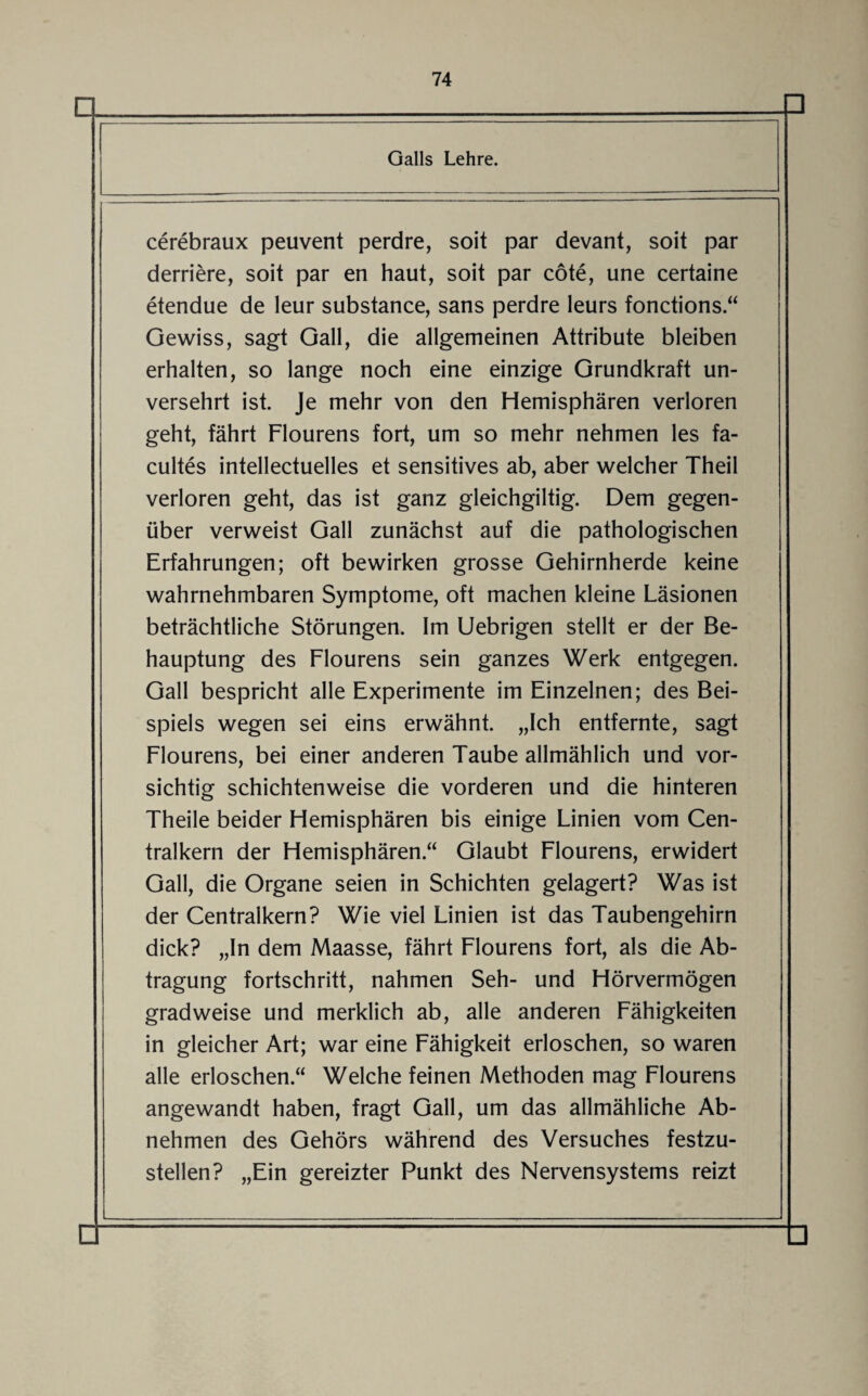 □ Galls Lehre. cerebraux peuvent perdre, soit par devant, soit par derriere, soit par en haut, soit par cöte, une certaine etendue de leur substance, sans perdre leurs fonctions.“ Gewiss, sagt Gail, die allgemeinen Attribute bleiben erhalten, so lange noch eine einzige Grundkraft un¬ versehrt ist. Je mehr von den Hemisphären verloren geht, fährt Flourens fort, um so mehr nehmen les fa- cultes intellectuelles et sensitives ab, aber welcher Theil verloren geht, das ist ganz gleichgiltig. Dem gegen¬ über verweist Gail zunächst auf die pathologischen Erfahrungen; oft bewirken grosse Gehirnherde keine wahrnehmbaren Symptome, oft machen kleine Läsionen beträchtliche Störungen. Im Uebrigen stellt er der Be¬ hauptung des Flourens sein ganzes Werk entgegen. Gail bespricht alle Experimente im Einzelnen; des Bei¬ spiels wegen sei eins erwähnt. „Ich entfernte, sagt Flourens, bei einer anderen Taube allmählich und vor¬ sichtig schichtenweise die vorderen und die hinteren Theile beider Hemisphären bis einige Linien vom Cen¬ tralkern der Hemisphären.“ Glaubt Flourens, erwidert Gail, die Organe seien in Schichten gelagert? Was ist der Centralkern? Wie viel Linien ist das Taubengehirn dick? „In dem Maasse, fährt Flourens fort, als die Ab¬ tragung fortschritt, nahmen Seh- und Hörvermögen gradweise und merklich ab, alle anderen Fähigkeiten in gleicher Art; war eine Fähigkeit erloschen, so waren alle erloschen.“ Welche feinen Methoden mag Flourens angewandt haben, fragt Gail, um das allmähliche Ab¬ nehmen des Gehörs während des Versuches festzu¬ stellen? „Ein gereizter Punkt des Nervensystems reizt □