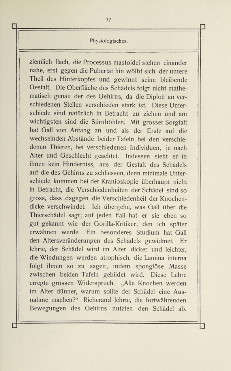 n □ Physiologisches. ziemlich flach, die Processus mastoidei stehen einander nahe, erst gegen die Pubertät hin wölbt sich der untere Theil des Hinterkopfes und gewinnt seine bleibende Gestalt. Die Oberfläche des Schädels folgt nicht mathe¬ matisch genau der des Gehirns, da die Diploe an ver¬ schiedenen Stellen verschieden stark ist. Diese Unter¬ schiede sind natürlich in Betracht zu ziehen und am wichtigsten sind die Stirnhöhlen. Mit grosser Sorgfalt hat Gail von Anfang an und als der Erste auf die wechselnden Abstände beider Tafeln bei den verschie¬ denen Thieren, bei verschiedenen Individuen, je nach Alter und Geschlecht geachtet. Indessen sieht er in ihnen kein Hinderniss, aus der Gestalt des Schädels auf die des Gehirns zu schliessen, denn minimale Unter¬ schiede kommen bei der Kranioskopie überhaupt nicht in Betracht, die Verschiedenheiten der Schädel sind so gross, dass dagegen die Verschiedenheit der Knochen¬ dicke verschwindet. Ich übergehe, was Gail über die Thierschädel sagt; auf jeden Fall hat er sie eben so gut gekannt wie der Gorilla-Kritiker, den ich später erwähnen werde. Ein besonderes Studium hat Gail den Altersveränderungen des Schädels gewidmet. Er lehrte, der Schädel wird im Alter dicker und leichter, die Windungen werden atrophisch, die Lamina interna folgt ihnen so zu sagen, indem spongiöse Masse zwischen beiden Tafeln gebildet wird. Diese Lehre erregte grossen Widerspruch. „Alle Knochen werden im Alter dünner, warum sollte der Schädel eine Aus¬ nahme machen?“ Richerand lehrte, die fortwährenden Bewegungen des Gehirns nutzten den Schädel ab. □ □