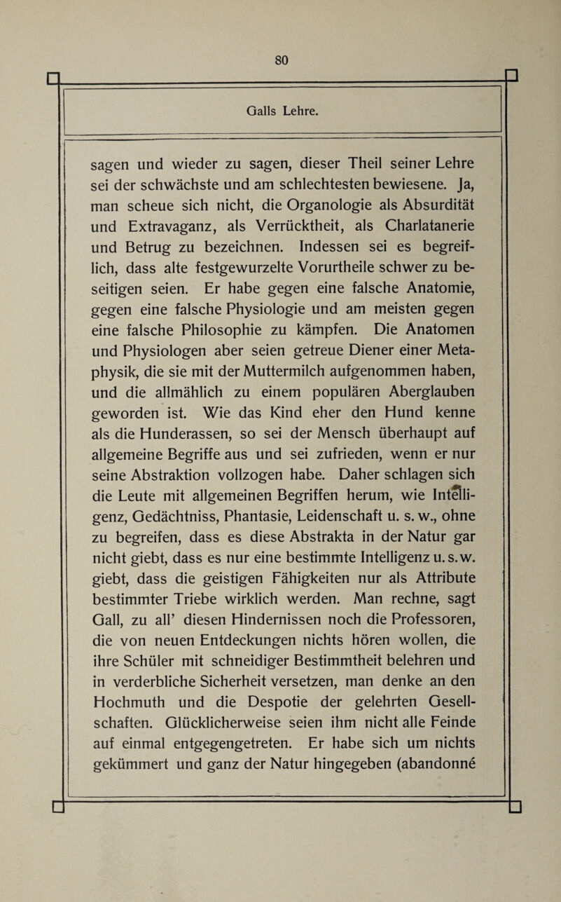 sagen und wieder zu sagen, dieser Theil seiner Lehre sei der schwächste und am schlechtesten bewiesene. Ja, man scheue sich nicht, die Organologie als Absurdität und Extravaganz, als Verrücktheit, als Charlatanerie und Betrug zu bezeichnen. Indessen sei es begreif¬ lich, dass alte festgewurzelte Vorurtheile schwer zu be¬ seitigen seien. Er habe gegen eine falsche Anatomie, gegen eine falsche Physiologie und am meisten gegen eine falsche Philosophie zu kämpfen. Die Anatomen und Physiologen aber seien getreue Diener einer Meta¬ physik, die sie mit der Muttermilch aufgenommen haben, und die allmählich zu einem populären Aberglauben geworden ist. Wie das Kind eher den Hund kenne als die Hunderassen, so sei der Mensch überhaupt auf allgemeine Begriffe aus und sei zufrieden, wenn er nur seine Abstraktion vollzogen habe. Daher schlagen sich die Leute mit allgemeinen Begriffen herum, wie Intelli¬ genz, Gedächtniss, Phantasie, Leidenschaft u. s. w., ohne zu begreifen, dass es diese Abstrakta in der Natur gar nicht giebt, dass es nur eine bestimmte Intelligenz u. s.w. giebt, dass die geistigen Fähigkeiten nur als Attribute bestimmter Triebe wirklich werden. Man rechne, sagt Gail, zu all’ diesen Hindernissen noch die Professoren, die von neuen Entdeckungen nichts hören wollen, die ihre Schüler mit schneidiger Bestimmtheit belehren und in verderbliche Sicherheit versetzen, man denke an den Hochmuth und die Despotie der gelehrten Gesell¬ schaften. Glücklicherweise seien ihm nicht alle Feinde auf einmal entgegengetreten. Er habe sich um nichts gekümmert und ganz der Natur hingegeben (abandonne