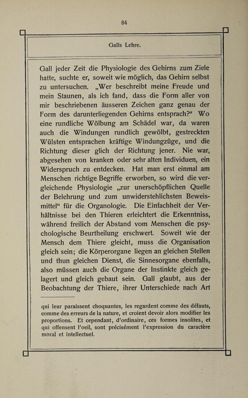 Galls Lehre. Gail jeder Zeit die Physiologie des Gehirns zum Ziele hatte, suchte er, soweit wie möglich, das Gehirn selbst zu untersuchen. „Wer beschreibt meine Freude und mein Staunen, als ich fand, dass die Form aller von mir beschriebenen äusseren Zeichen ganz genau der Form des darunterliegenden Gehirns entsprach?“ Wo eine rundliche Wölbung am Schädel war, da waren auch die Windungen rundlich gewölbt, gestreckten Wülsten entsprachen kräftige Windungzüge, und die Richtung dieser glich der Richtung jener. Nie war, abgesehen von kranken oder sehr alten Individuen, ein Widerspruch zu entdecken. Hat man erst einmal am Menschen richtige Begriffe erworben, so wird die ver¬ gleichende Physiologie „zur unerschöpflichen Quelle der Belehrung und zum unwiderstehlichsten Beweis¬ mittel“ für die Organologie. Die Einfachheit der Ver¬ hältnisse bei den Thieren erleichtert die Erkenntniss, während freilich der Abstand vom Menschen die psy¬ chologische Beurtheilung erschwert. Soweit wie der Mensch dem Thiere gleicht, muss die Organisation gleich sein; die Körperorgane liegen an gleichen Stellen und thun gleichen Dienst, die Sinnesorgane ebenfalls, also müssen auch die Organe der Instinkte gleich ge¬ lagert und gleich gebaut sein. Gail glaubt, aus der Beobachtung der Thiere, ihrer Unterschiede nach Art qui leur paraissent choquantes, les regardent comme des defauts, comme des erreurs de la nature, et croient devoir alors modifier les proportions. Et cependant, d’ordinaire, ces formes insolites, et qui offensent Poeil, sont precisement Pexpression du caractere moral et intellectuel.