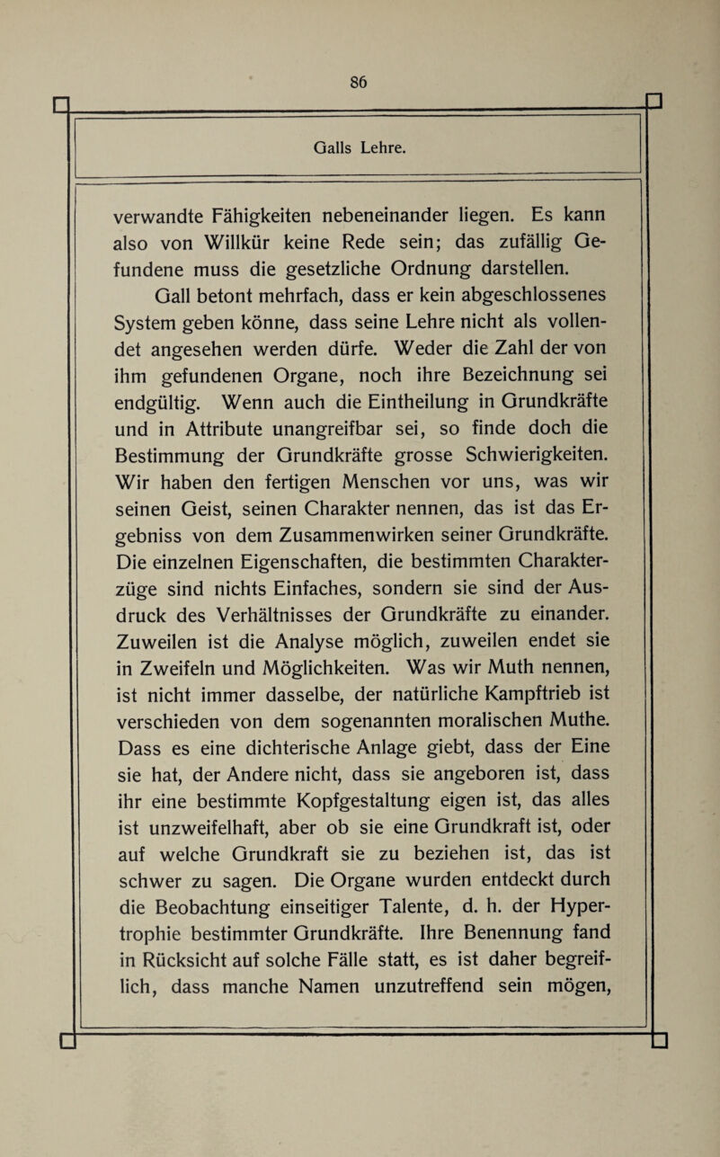 verwandte Fähigkeiten nebeneinander liegen. Es kann also von Willkür keine Rede sein; das zufällig Ge¬ fundene muss die gesetzliche Ordnung darstellen. Gail betont mehrfach, dass er kein abgeschlossenes System geben könne, dass seine Lehre nicht als vollen¬ det angesehen werden dürfe. Weder die Zahl der von ihm gefundenen Organe, noch ihre Bezeichnung sei endgültig. Wenn auch die Eintheilung in Grundkräfte und in Attribute unangreifbar sei, so finde doch die Bestimmung der Grundkräfte grosse Schwierigkeiten. Wir haben den fertigen Menschen vor uns, was wir seinen Geist, seinen Charakter nennen, das ist das Er¬ gebnis von dem Zusammenwirken seiner Grundkräfte. Die einzelnen Eigenschaften, die bestimmten Charakter¬ züge sind nichts Einfaches, sondern sie sind der Aus¬ druck des Verhältnisses der Grundkräfte zu einander. Zuweilen ist die Analyse möglich, zuweilen endet sie in Zweifeln und Möglichkeiten. Was wir Muth nennen, ist nicht immer dasselbe, der natürliche Kampftrieb ist verschieden von dem sogenannten moralischen Muthe. Dass es eine dichterische Anlage giebt, dass der Eine sie hat, der Andere nicht, dass sie angeboren ist, dass ihr eine bestimmte Kopfgestaltung eigen ist, das alles ist unzweifelhaft, aber ob sie eine Grundkraft ist, oder auf welche Grundkraft sie zu beziehen ist, das ist schwer zu sagen. Die Organe wurden entdeckt durch die Beobachtung einseitiger Talente, d. h. der Hyper¬ trophie bestimmter Grundkräfte. Ihre Benennung fand in Rücksicht auf solche Fälle statt, es ist daher begreif¬ lich, dass manche Namen unzutreffend sein mögen,