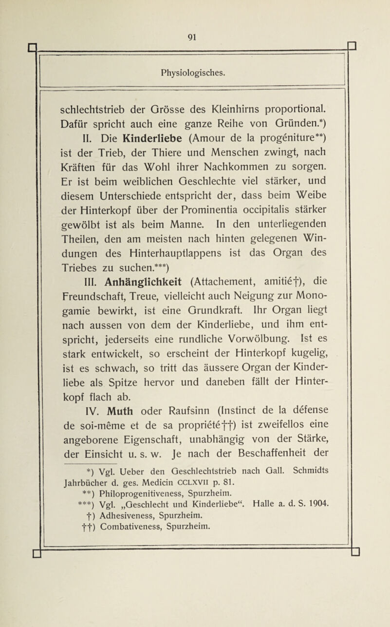 D Physiologisches. schlechtstrieb der Grösse des Kleinhirns proportional. Dafür spricht auch eine ganze Reihe von Gründen.*) II. Die Kinderliebe (Amour de la progeniture**) ist der Trieb, der Thiere und Menschen zwingt, nach Kräften für das Wohl ihrer Nachkommen zu sorgen. Er ist beim weiblichen Geschlechte viel stärker, und diesem Unterschiede entspricht der, dass beim Weibe der Hinterkopf über der Prominentia occipitalis stärker gewölbt ist als beim Manne. In den unterliegenden Theilen, den am meisten nach hinten gelegenen Win¬ dungen des Hinterhauptlappens ist das Organ des Triebes zu suchen.***) III. Anhänglichkeit (Attachement, amitief), die Freundschaft, Treue, vielleicht auch Neigung zur Mono¬ gamie bewirkt, ist eine Grundkraft. Ihr Organ liegt nach aussen von dem der Kinderliebe, und ihm ent¬ spricht, jederseits eine rundliche Vorwölbung. Ist es stark entwickelt, so erscheint der Hinterkopf kugelig, ist es schwach, so tritt das äussere Organ der Kinder¬ liebe als Spitze hervor und daneben fällt der Hinter¬ kopf flach ab. IV. Muth oder Raufsinn (Instinct de la defense de soi-meme et de sa proprieteff) ist zweifellos eine angeborene Eigenschaft, unabhängig von der Stärke, der Einsicht u. s. w. Je nach der Beschaffenheit der *) Vgl. Ueber den Geschlechtstrieb nach Gail. Schmidts Jahrbücher d. ges. Medicin CCLXVil p. 81. **) Philoprogenitiveness, Spurzheim. ***) Vgl. „Geschlecht und Kinderliebe“. Halle a. d. S. 1904. f) Adhesiveness, Spurzheim. ff) Combativeness, Spurzheim.