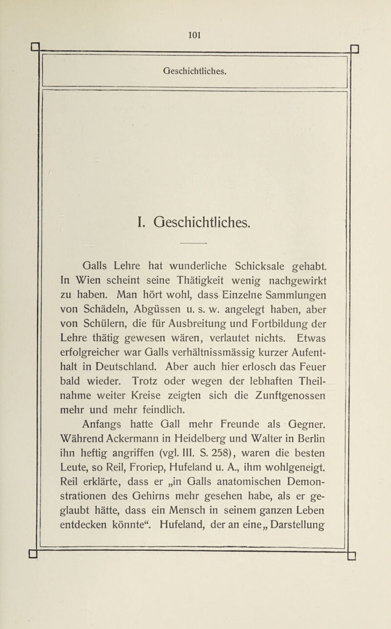 □ Geschichtliches. I. Geschichtliches. Galls Lehre hat wunderliche Schicksale gehabt, ln Wien scheint seine Thätigkeit wenig nachgewirkt zu haben. Man hört wohl, dass Einzelne Sammlungen von Schädeln, Abgüssen u. s. w. angelegt haben, aber von Schülern, die für Ausbreitung und Fortbildung der Lehre thätig gewesen wären, verlautet nichts. Etwas erfolgreicher war Galls verhältnissmässig kurzer Aufent¬ halt in Deutschland. Aber auch hier erlosch das Feuer bald wieder. Trotz oder wegen der lebhaften Theil- nahme weiter Kreise zeigten sich die Zunftgenossen mehr und mehr feindlich. Anfangs hatte Gail mehr Freunde als Gegner. Während Ackermann in Fleidelberg und Walter in Berlin ihn heftig angriffen (vgl. III. S. 258), waren die besten Leute, so Reil, Froriep, Hufeland u. A., ihm wohlgeneigt. Reil erklärte, dass er „in Galls anatomischen Demon¬ strationen des Gehirns mehr gesehen habe, als er ge¬ glaubt hätte, dass ein Mensch in seinem ganzen Leben entdecken könnte“. Hufeland, der an eine,, Darstellung