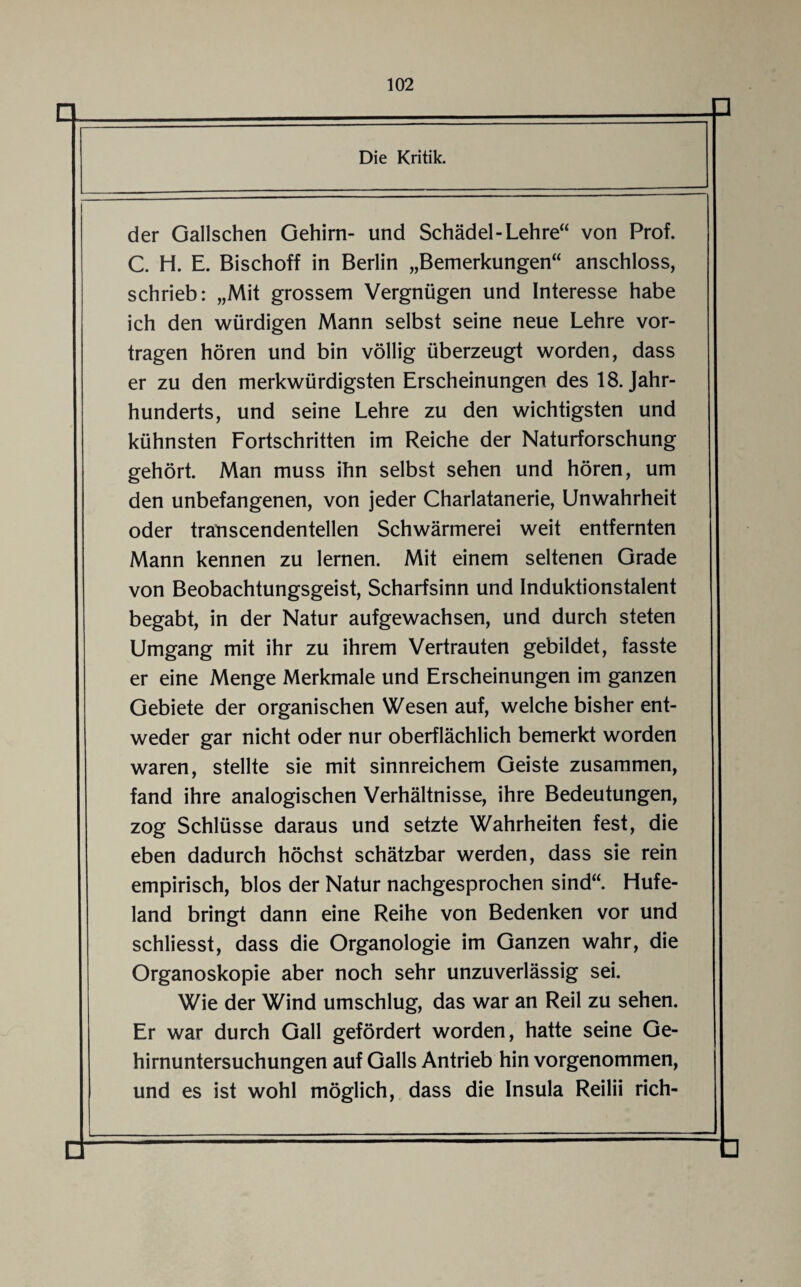 der Gallschen Gehirn- und Schädel-Lehre“ von Prof. C. H. E. Bischoff in Berlin „Bemerkungen“ anschloss, schrieb: „Mit grossem Vergnügen und Interesse habe ich den würdigen Mann selbst seine neue Lehre vor¬ tragen hören und bin völlig überzeugt worden, dass er zu den merkwürdigsten Erscheinungen des 18. Jahr¬ hunderts, und seine Lehre zu den wichtigsten und kühnsten Fortschritten im Reiche der Naturforschung gehört. Man muss ihn selbst sehen und hören, um den unbefangenen, von jeder Charlatanerie, Unwahrheit oder transcendentellen Schwärmerei weit entfernten Mann kennen zu lernen. Mit einem seltenen Grade von Beobachtungsgeist, Scharfsinn und Induktionstalent begabt, in der Natur aufgewachsen, und durch steten Umgang mit ihr zu ihrem Vertrauten gebildet, fasste er eine Menge Merkmale und Erscheinungen im ganzen Gebiete der organischen Wesen auf, welche bisher ent¬ weder gar nicht oder nur oberflächlich bemerkt worden waren, stellte sie mit sinnreichem Geiste zusammen, fand ihre analogischen Verhältnisse, ihre Bedeutungen, zog Schlüsse daraus und setzte Wahrheiten fest, die eben dadurch höchst schätzbar werden, dass sie rein empirisch, blos der Natur nachgesprochen sind“. Hufe¬ land bringt dann eine Reihe von Bedenken vor und schliesst, dass die Organologie im Ganzen wahr, die Organoskopie aber noch sehr unzuverlässig sei. Wie der Wind umschlug, das war an Reil zu sehen. Er war durch Gail gefördert worden, hatte seine Ge¬ hirnuntersuchungen auf Galls Antrieb hin vorgenommen, und es ist wohl möglich, dass die Insula Reilii rieh-