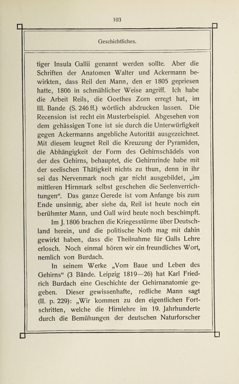 Geschichtliches. tiger Insula Gallii genannt werden sollte. Aber die Schriften der Anatomen Walter und Ackermann be¬ wirkten, dass Reil den Mann, den er 1805 gepriesen hatte, 1806 in schmählicher Weise angriff. Ich habe die Arbeit Reils, die Goethes Zorn erregt hat, im III. Bande (S. 246 ff.) wörtlich abdrucken lassen. Die Recension ist recht ein Musterbeispiel. Abgesehen von dem gehässigen Tone ist sie durch die Unterwürfigkeit gegen Ackermanns angebliche Autorität ausgezeichnet. Mit diesem leugnet Reil die Kreuzung der Pyramiden, die Abhängigkeit der Form des Gehirnschädels von der des Gehirns, behauptet, die Gehirnrinde habe mit der seelischen Thätigkeit nichts zu thun, denn in ihr sei das Nervenmark noch gar nicht ausgebildet, „im mittleren Hirnmark selbst geschehen die Seelenverrich¬ tungen“. Das ganze Gerede ist vom Anfänge bis zum Ende unsinnig, aber siehe da, Reil ist heute noch ein berühmter Mann, und Gail wird heute noch beschimpft. Im J. 1806 brachen die Kriegesstürme über Deutsch¬ land herein, und die politische Noth mag mit dahin gewirkt haben, dass die Theilnahme für Galls Lehre erlosch. Noch einmal hören wir ein freundliches Wort, nemlich von Burdach. In seinem Werke „Vom Baue und Leben des Gehirns“ (3 Bände. Leipzig 1819—26) hat Karl Fried¬ rich Burdach eine Geschichte der Gehirnanatomie ge¬ geben. Dieser gewissenhafte, redliche Mann sagt (II. p. 229): „Wir kommen zu den eigentlichen Fort¬ schritten, welche die Hirnlehre im 19. Jahrhunderte durch die Bemühungen der deutschen Naturforscher