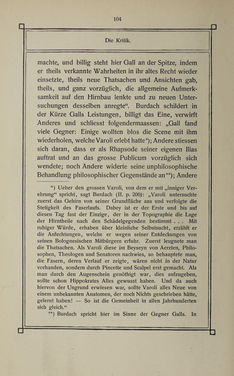 Die Kritik. machte, und billig steht hier Gail an der Spitze, indem er theils verkannte Wahrheiten in ihr altes Recht wieder einsetzte, theils neue Thatsachen und Ansichten gab, theils, und ganz vorzüglich, die allgemeine Aufmerk¬ samkeit auf den Hirnbau lenkte und zu neuen Unter¬ suchungen desselben anregte“. Burdach schildert in der Kürze Galls Leistungen, billigt das Eine, verwirft Anderes und schliesst folgendermaassen: „Gail fand viele Gegner: Einige wollten blos die Scene mit ihm wiederholen, welche Varoli erlebt hatte*); Andere stiessen sich daran, dass er als Rhapsode seiner eigenen Ilias auftrat und an das grosse Publicum vorzüglich sich wendete; noch Andere widerte seine unphilosophische Behandlung philosophischer Gegenstände an**); Andere *) Ueber den grossen Varoli, von dem er mit „inniger Ver¬ ehrung“ spricht, sagt Burdach (II. p. 206): „Varoli untersuchte zuerst das Gehirn von seiner Grundfläche aus und verfolgte die Stetigkeit des Faserlaufs. Dabey ist er der Erste und bis auf diesen Tag fast der Einzige, der in der Topographie die Lage der Hirntheile nach den Schädelgegenden bestimmt . . . Mit ruhiger Würde, erhaben über kleinliche Selbstsucht, erzählt er die Anfechtungen, welche er wegen seiner Entdeckungen von seinen Bolognesischen Mitbürgern erfuhr. Zuerst leugnete man die Thatsachen. Als Varoli diese im Beyseyn von Aerzten, Philo¬ sophen, Theologen und Senatoren nachwies, so behauptete man, die Fasern, deren Verlauf er zeigte, wären nicht in der Natur vorhanden, sondern durch Pincette und Scalpel erst gemacht. Als man durch den Augenschein genöthigt war, dies aufzugeben, sollte schon Hippokrates Alles gewusst haben. Und da auch hiervon der Ungrund erwiesen war, sollte Varoli alles Neue von einem unbekannten Anatomen, der noch Nichts geschrieben hätte, gelernt haben! — So ist die Gemeinheit in allen Jahrhunderten sich gleich.“ **) Burdach spricht hier im Sinne der Gegner Galls. In