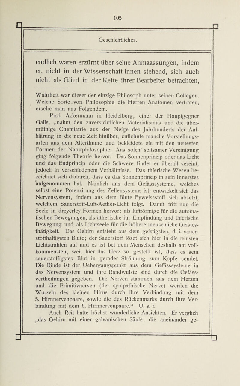 □ Geschichtliches. endlich waren erzürnt über seine Anmaassungen, indem er, nicht in der Wissenschaft innen stehend, sich auch nicht als Glied in der Kette ihrer Bearbeiter betrachten, Wahrheit war dieser der einzige Philosoph unter seinen Collegen. Welche Sorte von Philosophie die Herren Anatomen vertraten, ersehe man aus Folgendem. Prot. Ackermann in Heidelberg, einer der Hauptgegner Galls, „nahm den zuversichtlichen Materialismus und die über- müthige Chemiatrie aus der Neige des Jahrhunderts der Auf¬ klärung in die neue Zeit hinüber, entlehnte manche Vorstellungs¬ arten aus dem Alterthume und bekleidete sie mit den neuesten Formen der Naturphilosophie. Aus solch’ seltsamer Vereinigung ging folgende Theorie hervor. Das Sonnenprincip oder das Licht und das Endprincip oder die Schwere findet er überall vereint, jedoch in verschiedenem Verhältnisse. Das thierische Wesen be¬ zeichnet sich dadurch, dass es das Sonnenprincip in sein Innerstes äufgenommen hat. Nämlich aus dem Gefässsysteme, welches selbst eine Potenzirung des Zellensystems ist, entwickelt sich das Nervensystem, indem aus dem Blute Eyweissstoff sich absetzt, welchem Sauerstoff-Luft-Aether-Licht folgt. Damit tritt nun die Seele in dreyerley Formen hervor: als luftförmige für die automa¬ tischen Bewegungen, als ätherische für Empfindung und thierische Bewegung und als Lichtseele für die höhere menschliche Geistes- thätigkeit. Das Gehirn entsteht aus dem geistigsten, d. i. sauer¬ stoffhaltigsten Blute; der Sauerstoff löset sich hier in die reinsten Lichtstrahlen auf und es ist bei dem Menschen deshalb am voll¬ kommensten, weil hier das Herz so gestellt ist, dass es sein sauerstoffigstes Blut in gerader Strömung zum Kopfe sendet. Die Rinde ist der Uebergangspunkt aus dem Gefässsysteme in das Nervensystem und ihre Randwulste sind durch die Gefäss- vertheilungen gegeben. Die Nerven stammen aus dem Herzen und die Primitivnerven (der sympathische Nerve) werden die Wurzeln des kleinen Hirns durch ihre Verbindung mit dem 5. Hirnnervenpaare, sowie die des Rückenmarks durch ihre Ver¬ bindung mit dem 6. Hirnnervenpaare.“ U. s. f. Auch Reil hatte höchst wunderliche Ansichten. Er verglich „das Gehirn mit einer galvanischen Säule: die aneinander ge-