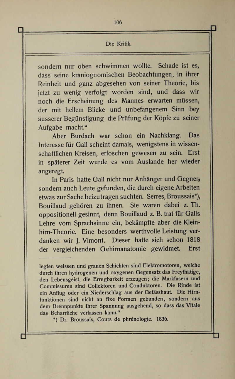 sondern nur oben schwimmen wollte. Schade ist es, dass seine kraniognomischen Beobachtungen, in ihrer Reinheit und ganz abgesehen von seiner Theorie, bis jetzt zu wenig verfolgt worden sind, und dass wir noch die Erscheinung des Mannes erwarten müssen, der mit hellem Blicke und unbefangenem Sinn bey äusserer Begünstigung die Prüfung der Köpfe zu seiner Aufgabe macht.“ Aber Burdach war schon ein Nachklang. Das Interesse für Gail scheint damals, wenigstens in wissen¬ schaftlichen Kreisen, erloschen gewesen zu sein. Erst in späterer Zeit wurde es vom Auslande her wieder angeregt. In Paris hatte Gail nicht nur Anhänger und Gegner, sondern auch Leute gefunden, die durch eigene Arbeiten etwas zur Sache beizutragen suchten. Serres, Broussais*), Bouillaud gehören zu ihnen. Sie waren dabei z. 1 h. oppositionell gesinnt, denn Bouillaud z. B. trat für Galls Lehre vom Sprachsin ne ein, bekämpfte aber die Klein¬ hirn-Theorie. Eine besonders werthvolle Leistung ver¬ danken wir J. Vimont. Dieser hatte sich schon 1818 der vergleichenden Gehirnanatomie gewidmet. Erst legten weissen und grauen Schichten sind Elektromotoren, welche durch ihren hydrogenen und oxygenen Gegensatz das Freythätige, den Lebensgeist, die Erregbarkeit erzeugen; die Markfasern und Commissuren sind Collektoren und Conduktoren. Die Rinde ist ein Anflug oder ein Niederschlag aus der Gefässhaut. Die Hirn¬ funktionen sind nicht an fixe Formen gebunden, sondern aus dem Brennpunkte ihrer Spannung ausgehend, so dass das Vitale das Beharrliche verlassen kann.“ *) Dr. Broussais, Cours de phrenologie. 1836.