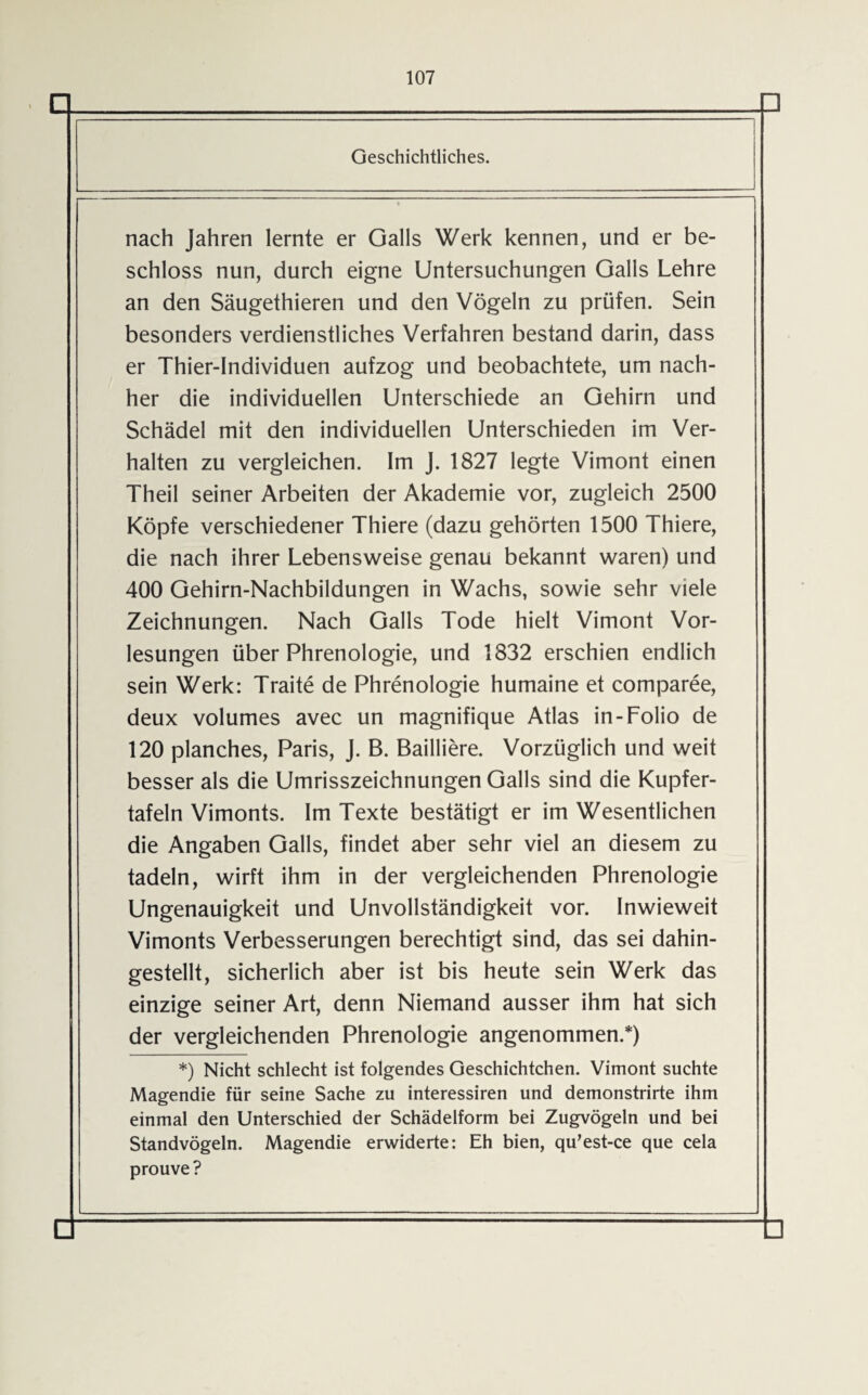 Geschichtliches. nach Jahren lernte er Galls Werk kennen, und er be¬ schloss nun, durch eigne Untersuchungen Galls Lehre an den Säugethieren und den Vögeln zu prüfen. Sein besonders verdienstliches Verfahren bestand darin, dass er Thier-Individuen aufzog und beobachtete, um nach¬ her die individuellen Unterschiede an Gehirn und Schädel mit den individuellen Unterschieden im Ver¬ halten zu vergleichen. Im J. 1827 legte Vimont einen Theil seiner Arbeiten der Akademie vor, zugleich 2500 Köpfe verschiedener Thiere (dazu gehörten 1500 Thiere, die nach ihrer Lebensweise genau bekannt waren) und 400 Gehirn-Nachbildungen in Wachs, sowie sehr viele Zeichnungen. Nach Galls Tode hielt Vimont Vor¬ lesungen über Phrenologie, und 1832 erschien endlich sein Werk: Traite de Phrenologie humaine et comparee, deux volumes avec un magnifique Atlas in-Folio de 120 planches, Paris, J. B. Bailiiere. Vorzüglich und weit besser als die Umrisszeichnungen Galls sind die Kupfer¬ tafeln Vimonts. Im Texte bestätigt er im Wesentlichen die Angaben Galls, findet aber sehr viel an diesem zu tadeln, wirft ihm in der vergleichenden Phrenologie Ungenauigkeit und Unvollständigkeit vor. Inwieweit Vimonts Verbesserungen berechtigt sind, das sei dahin¬ gestellt, sicherlich aber ist bis heute sein Werk das einzige seiner Art, denn Niemand ausser ihm hat sich der vergleichenden Phrenologie angenommen.*) *) Nicht schlecht ist folgendes Geschichtchen. Vimont suchte Magendie für seine Sache zu interessiren und demonstrirte ihm einmal den Unterschied der Schädelform bei Zugvögeln und bei Standvögeln. Magendie erwiderte: Eh bien, qu’est-ce que cela prouve ?